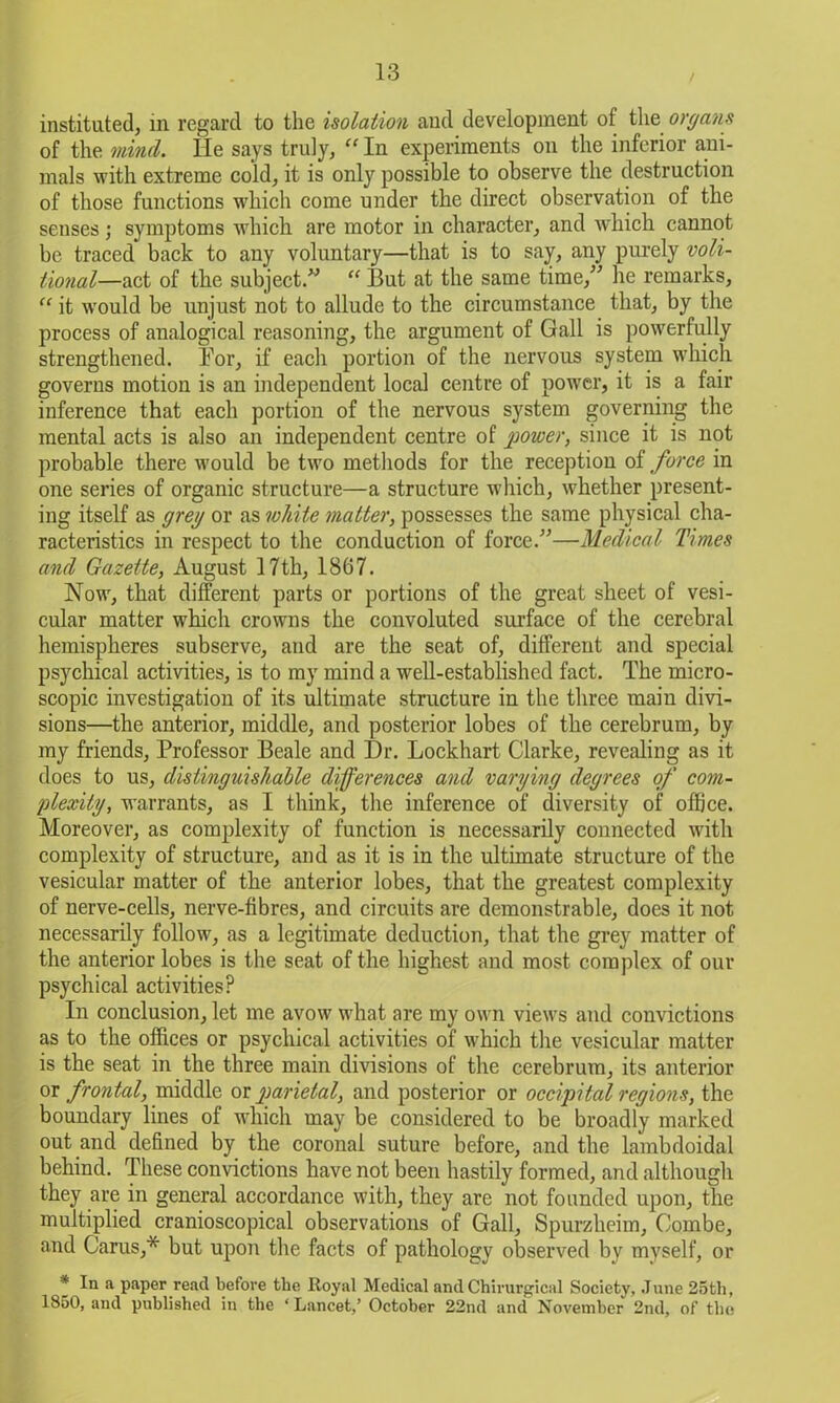 instituted, in regard to the isolation and development of the organs of the mind. He says truly, “ In experiments on the inferior ani- mals with extreme cold, it is only possible to observe the destruction of those functions which come under the direct observation of the senses; symptoms which are motor in character, and which cannot be traced back to any voluntary—that is to say, any purely voli- tional—uk of the subject.” “ But at the same time,” he remarks, “ it wTould be unjust not to allude to the circumstance that, by the process of analogical reasoning, the argument of Gall is powerfully strengthened. Bor, if each portion of the nervous system which governs motion is an independent local centre of power, it is a fair inference that each portion of the nervous system governing the mental acts is also an independent centre of power, since it is not probable there would be two methods for the reception of force in one series of organic structure—a structure which, whether present- ing itself as grey or as white matter, possesses the same physical cha- racteristics in respect to the conduction of force.”—Medical Times and Gazette, August 17 th, 1867. Now, that different parts or portions of the great sheet of vesi- cular matter which crowns the convoluted surface of the cerebral hemispheres subserve, and are the seat of, different and special psychical activities, is to my mind a well-established fact. The micro- scopic investigation of its ultimate structure in the three main divi- sions—the anterior, middle, and posterior lobes of the cerebrum, by my friends, Professor Beale and Dr. Lockhart Clarke, revealing as it does to us, distinguishable differences and varying degrees of com- plexity, warrants, as I think, the inference of diversity of office. Moreover, as complexity of function is necessarily connected with complexity of structure, and as it is in the ultimate structure of the vesicular matter of the anterior lobes, that the greatest complexity of nerve-cells, nerve-fibres, and circuits are demonstrable, does it not necessarily follow, as a legitimate deduction, that the grey matter of the anterior lobes is the seat of the highest and most complex of our psychical activities? In conclusion, let me avow what are my own views and convictions as to the offices or psychical activities of which the vesicular matter is the seat in the three main divisions of the cerebrum, its anterior or frontal, middle or parietal, and posterior or occipital regions, the boundary lines of which may be considered to be broadly marked out and defined by the coronal suture before, and the lambdoidal behind. These convictions have not been hastily formed, and although they are in general accordance with, they are not founded upon, the multiplied cranioscopical observations of Gall, Spurzheim, Combe, and Cams,* but upon the facts of pathology observed by myself, or * In a paper read before the Royal Medical and Chirurgical Society, June 25th, 1850, and published in the ‘ Lancet,’ October 22nd and November 2nd, of the