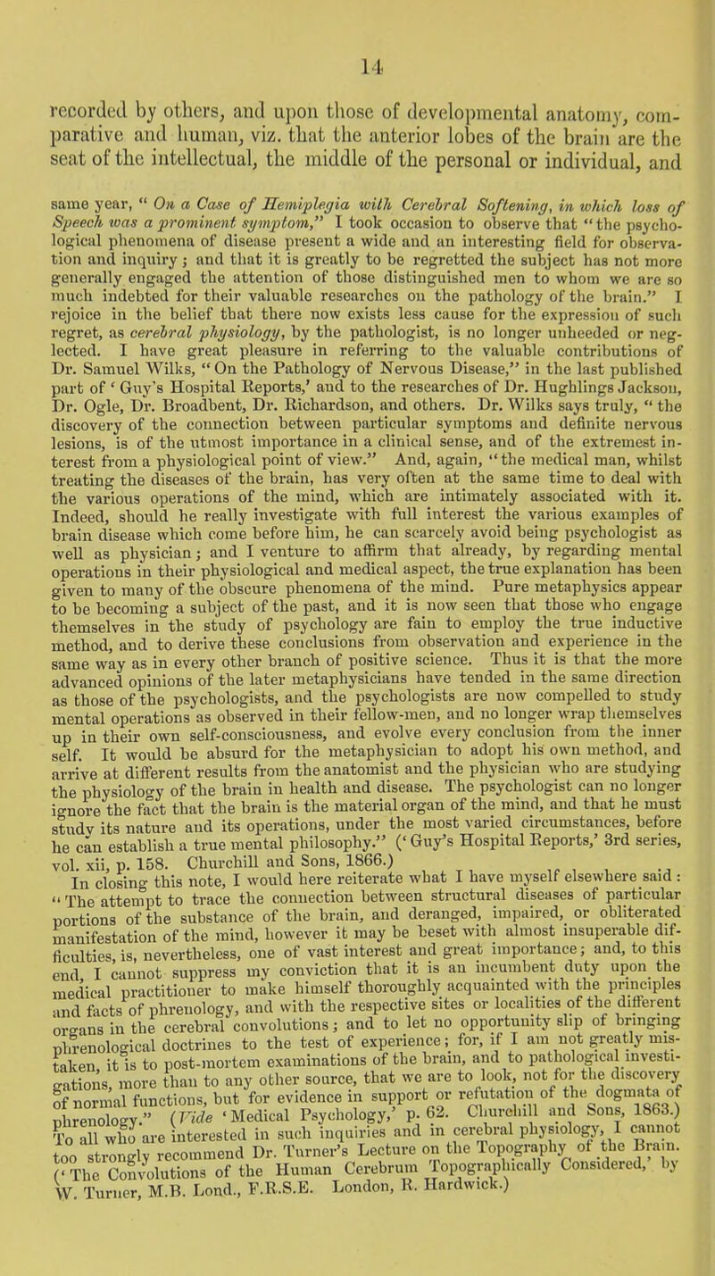recorded by others, and upon those of developmental anatomy, com- parative and human, viz. that the anterior lobes of the brain are the seat of the intellectual, the middle of the personal or individual, and same year, “ On a Case of Hemiplegia with Cerelral Softening, in which loss of Speech icas a prominent symptom,” I took occasion to observe that “ the psycho- logical phenomena of disease present a wide and an interesting field for observa- tion and inquiry ; and that it is greatly to be regretted the subject has not more generally engaged the attention of those distinguished men to whom we are so much indebted for their valuable researches on the pathology of the brain.” I rejoice in the belief tbat there now exists less cause for the expression of such regret, as cerebral physiology, by the pathologist, is no longer unheeded or neg- lected. I have great pleasure in referring to the valuable contributions of Dr. Samuel Wilks, “On the Pathology of Nervous Disease,” in the last published part of * Guy's Hospital Reports,’ and to the researches of Dr. Hughlings Jackson, Dr. Ogle, Dr. Broadbent, Dr. Richardson, and others. Dr. Wilks says truly, “ the discovery of the connection between particular symptoms and definite nervous lesions, is of the utmost importance in a clinical sense, and of the extremest in- terest from a physiological point of view.” And, again, “the medical man, whilst treating the diseases of the brain, has very often at the same time to deal with the various operations of the mind, which are intimately associated with it. Indeed, should he really investigate with full interest the various examples of brain disease which come before him, he can scarcely avoid being psychologist as well as physician; and I venture to affirm that already, by regarding mental operations in their physiological and medical aspect, the true explanation has been given to many of the obscure phenomena of the mind. Pure metaphysics appear to be becoming a subject of the past, and it is now seen that those who engage themselves in the study of psychology are fain to employ the true inductive method, and to derive these conclusions from observation and experience in the same way as in every other branch of positive science. Thus it is that the more advanced opinions of the later metaphysicians have tended in the same direction as those of the psychologists, and the psychologists are now compelled to study mental operations as observed in their fellow-men, and no longer wrap themselves up in their own self-consciousness, and evolve every conclusion from the inner self. It would be absurd for the metaphysician to adopt his own method, and arrive at different results from the anatomist and the physician who are studying the physiology of the brain in health and disease. The psychologist can no longer io-uore the fact that the brain is the material organ of the mind, and that he must studv its nature and its operations, under the most varied circumstances, before he can establish a true mental philosophy.” (‘ Guy’s Hospital Reports,’ 3rd series, vol. xii, p. 158. Churchill and Sons, 1866.) , In closino- this note, I would here reiterate what I have myself elsewhere said : “ The attempt to trace the connection between structural diseases of particular portions of the substance of the brain, and deranged, impaired, or obliterated manifestation of the mind, however it may be beset with almost insuperable dif- ficulties is, nevertheless, one of vast interest and great importance; and, to this end I cannot suppress my conviction that it is an incumbent duty upon the medical practitioner to make himself thoroughly acquainted with the principles and facts of phrenology, and with the respective sites or localities of the different oreans in the cerebral convolutions; and to let no opportunity slip of bringing phrenological doctrines to the test of experience; for, if I am not greatly mis- taken it is to post-mortem examinations of the brain, and to pathological investi- gations, more than to any other source, that we are to look, not for the discovery S- ’ , ...... e... „,.ui„v,™ ciiTvnnrf, or refutation ot the dogmata of To all who are interested in such inquiri. - - too strongly recommend Dr. Turner’s Lecture on the Topography ot the Brain. GThe Convolutions of the Human Cerebrum Topographically Considered, by W. Turner, M.B. Loud., F.R.S.E. ’ ’ London, R. Hardwick.)