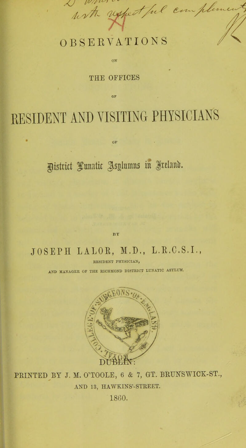 THE OFFICES RESIDENT AND VISITING PHYSICIANS gistrict funatir gsalumns in g«M. JOSEPH LALOE, M.D., L.R.C.S.I., RESIDENT PHYSICIAN, AND MANAGER OF THE RICHMOND DISTRICT LUNATIC ASYLUM. PRINTED BY J. M. O’TOOLE, 6 & 7, GT. BRUNS WICK-ST., AND 13, HAWKINS’-STREET. 1860.