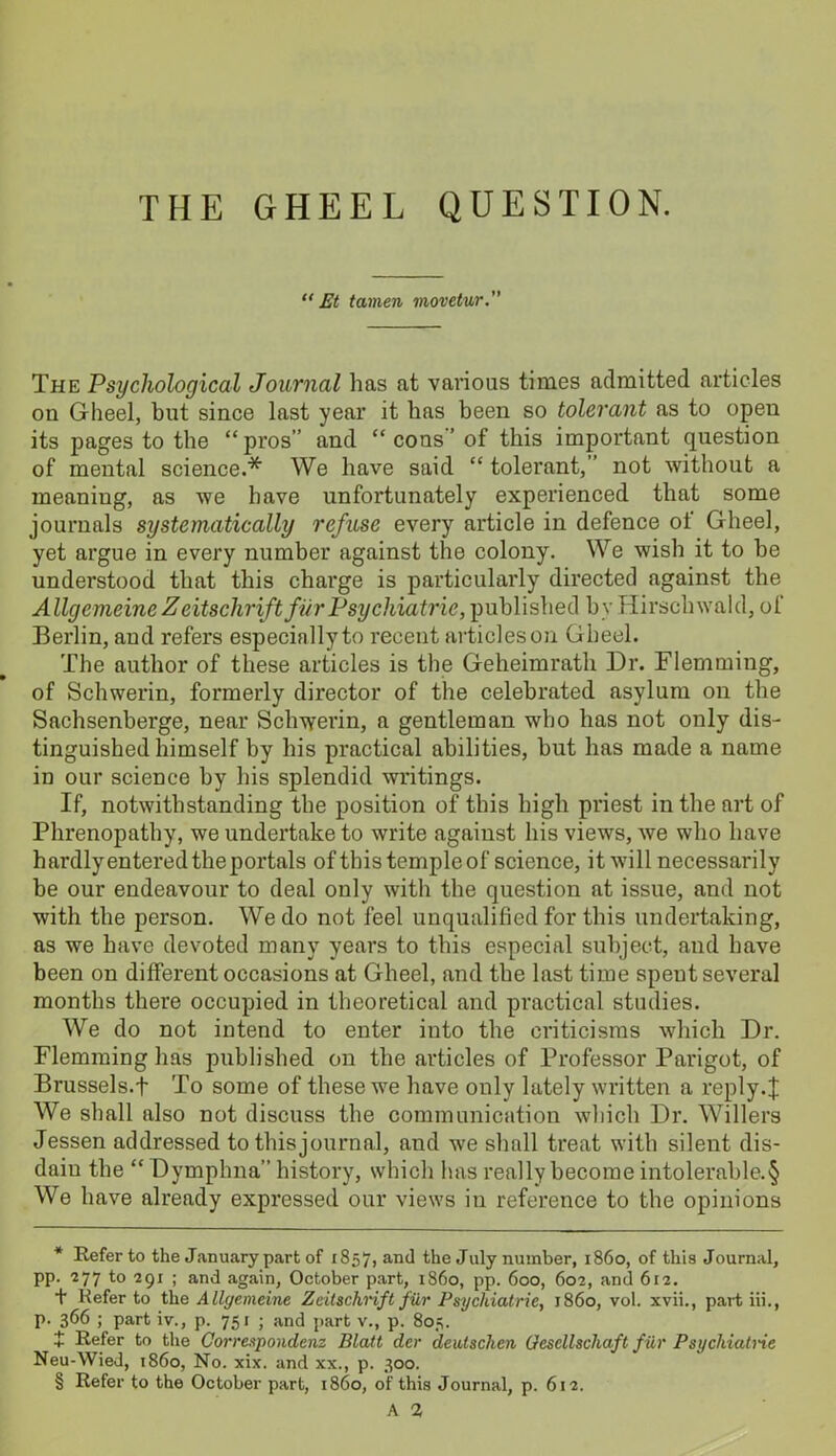 THE GHEEL QUESTION. “ Et tamen movetur. The Psychological Journal has at various times admitted articles on Gheel, but since last year it has been so tolerant as to open its pages to the “pros” and “ cons ’ of this important question of mental science.* * * § We have said “ tolerant,” not without a meaniug, as we have unfortunately experienced that some journals systematically refuse every article in defence of Gheel, yet argue in every number against the colony. We wish it to he understood that this charge is particularly directed against the Allgemeine Z eitschrift fur Psychiatric, published by Hirschwald, of Berlin, and refers especially to recent articleson Gheel. The author of these articles is the Geheimrath Dr. Flemming, of Schwerin, formerly director of the celebrated asylum on the Sachsenberge, near Schwerin, a gentleman who has not only dis- tinguished himself by his practical abilities, but has made a name in our science by his splendid writings. If, notwithstanding the position of this high priest in the art of Phrenopathy, we undertake to write against his views, we who have hardly entered the portals of this temple of science, it will necessarily be our endeavour to deal only with the question at issue, and not with the person. We do not feel unqualified for this undertaking, as we have devoted many years to this especial subject, and have been on different occasions at Gheel, and the last time spent several months there occupied in theoretical and practical studies. We do not intend to enter into the criticisms which Dr. Flemming has published on the articles of Professor Pai*igot, of Brussels.! To some of these we have only lately written a reply.J We shall also not discuss the communication which Dr. Willers Jessen addressed to thisjournal, and we shall treat with silent dis- dain the “ Dymphna” history, which has really become intolerable. § We have already expressed our views in reference to the opinions * Refer to the January part of 1857, and the July number, i860, of this Journal, pp. 277 to 291 ; and again, October part, i860, pp. 600, 602, and 612. t Kefer to the Allgemeine Zeitschrift fiir Psychiatric, i860, vol. xvii., part iii., p. 366 ; part iv., p. 75 r ; and part v., p. 805. + Refer to the Correspondcnz Blatt dcr deutschen Gcscllschaft fiir Psychiatne Neu-Wied, i860, No. xix. and xx., p. 300. § Refer to the October part, i860, of this Journal, p. 612. A 2