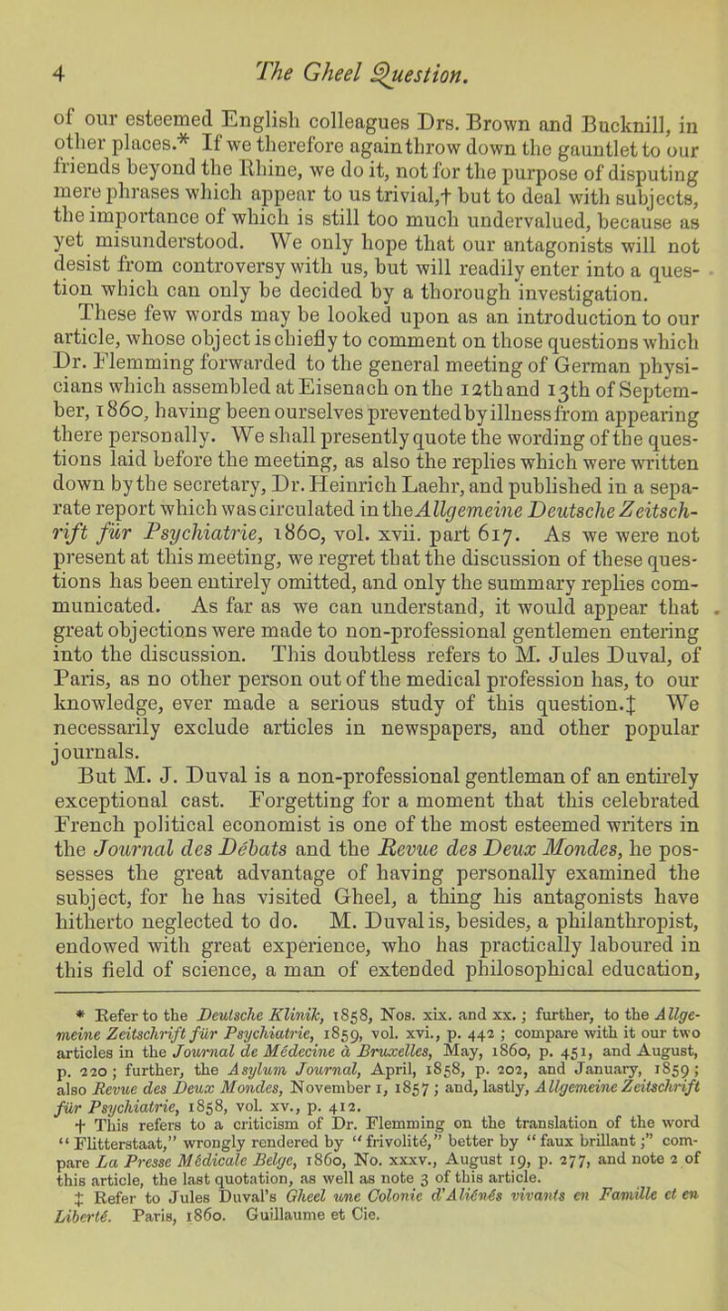 of our esteemed English colleagues Drs. Brown and Bucknill, in other places.* If we therefore again throw down the gauntlet to our friends beyond the Rhine, we do it, not for the purpose of disputing mere phrases which appear to us trivial,! hut to deal with subjects, the importance of which is still too much undervalued, because as yet misundei’stood. We only hope that our antagonists will not desist from controversy with us, but will readily enter into a ques- tion which can only be decided by a thorough investigation. These few words may be looked upon as an introduction to our article, whose object is chiefly to comment on those questions which Dr. Elemming forwarded to the general meeting of German physi- cians which assembled at Eisenach on the isthand 13th of Septem- ber, i860, having been ourselves prevented by illnessfrom appearing there personally. We shall presently quote the wording of the ques- tions laid before the meeting, as also the replies which were written down by the secretary, Dr. Heinrich Laehr, and published in a sepa- rate report which was circulated in theAUgemeine Deutsche Zeitsch- rift fur Psychiatric, i860, vol. xvii. part 617. As we were not present at this meeting, we regret that the discussion of these ques- tions has been entirely omitted, and only the summary replies com- municated. As far as we can understand, it would appear that . great objections were made to non-professional gentlemen entering into the discussion. This doubtless refers to M. Jules Duval, of Paris, as no other person out of the medical profession has, to our knowledge, ever made a serious study of this question.J We necessarily exclude articles in newspapers, and other popular journals. But M. J. Duval is a non-professional gentleman of an entirely exceptional cast. Forgetting for a moment that this celebrated French political economist is one of the most esteemed writers in the Journal des Dehats and the Revue des Deux Mondes, lie pos- sesses the great advantage of having personally examined the subject, for he has visited Gheel, a thing his antagonists have hitherto neglected to do. M. Duval is, besides, a philanthropist, endowed with great experience, who has practically laboured in this field of science, a man of extended philosophical education. * Refer to the Deutsche Klinik, 1858, Nos. xix. and xx.; further, to the A llge- meine Zeitschrift fiir Psychiatrie, 1859, vol. xvi., p. 442 ; compare with it our two articles in the Journal de Medecine d Bruxelles, May, 1S60, p. 451, and August, p. 220; further, the Asylum Journal, April, 1858, p. 202, and January, 1859; also Revue des Deux Mondes, November 1, 1857 ; and, lastly, Allgemeine Zeitschrift fiir Psychiatrie, 1858, vol. xv., p. 412. + This refers to a criticism of Dr. Flemming on the translation of the word “ Flitterstaat,” wrongly rendered by “ frivolity, ” better by “faux brillantcom- pare La Presse Mddicale Beige, i860, No. xxxv., August 19, p. 277, and note 2 of this article, the last quotation, as well as note 3 of this article. + Refer to Jules Duval’s Gheel une Colonic d'AltinSs vivants en Famille et en Liber 16. Paris, i860. Guillaume et Cie.