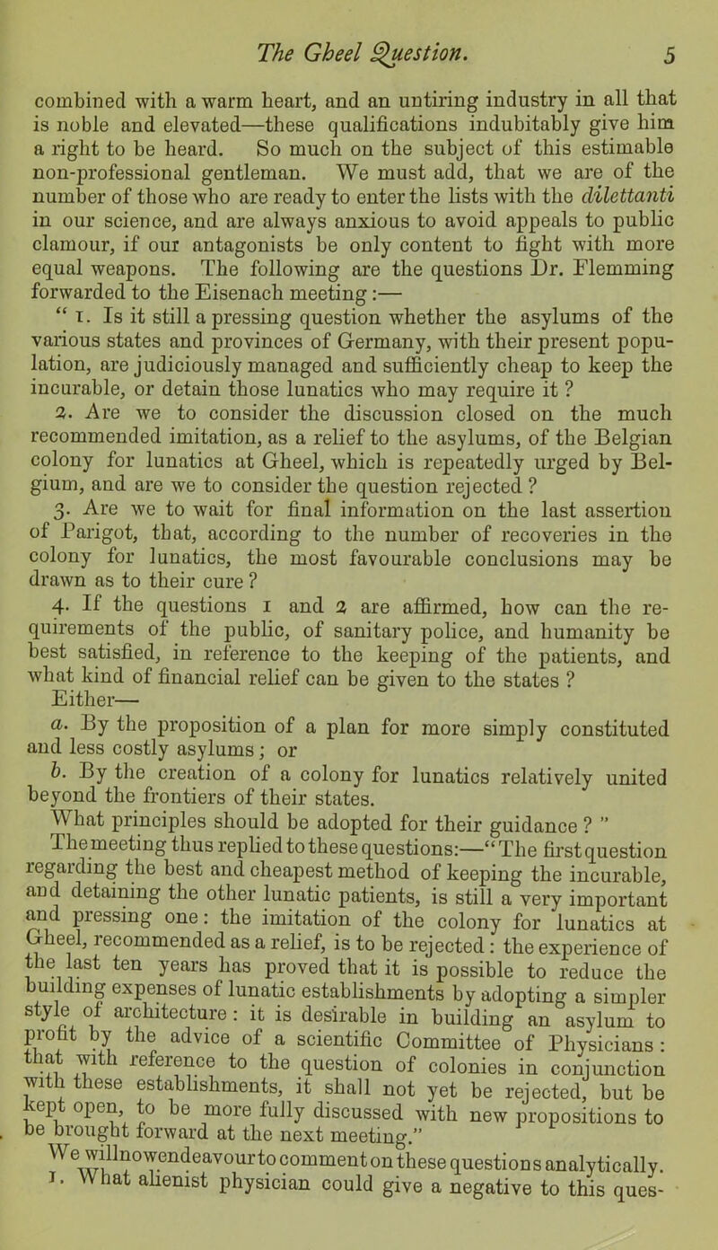 combined with a warm heart, and an untiring industry in all that is noble and elevated—these qualifications indubitably give him a right to be heard. So much on the subject of this estimable non-professional gentleman. We must add, that we are of the number of those who are ready to enter the lists with the dilettanti in our science, and are always anxious to avoid appeals to public clamour, if our antagonists be only content to fight with more equal weapons. The following are the questions Dr. Flemming forwarded to the Eisenach meeting:— “ T. Is it still a pressing question whether the asylums of the various states and provinces of Germany, with their present popu- lation, are judiciously managed and sufficiently cheap to keep the incurable, or detain those lunatics who may require it ? 2. Are we to consider the discussion closed on the much recommended imitation, as a relief to the asylums, of the Belgian colony for lunatics at Gheel, which is repeatedly urged by Bel- gium, and are we to consider the question rejected ? 3. Are we to wait for final information on the last assertion of Parigot, that, according to the number of recoveries in the colony for lunatics, the most favourable conclusions may be drawn as to their cure ? 4- If the questions 1 and 2 are affirmed, how can the re- quirements ot the jDublic, of sanitary police, and humanity be best satisfied, in reference to the keeping of the patients, and what kind of financial relief can be given to the states ? Either— a. By the proposition of a plan for more simply constituted and less costly asylums; or b. By the creation of a colony for lunatics relatively united beyond the frontiers of their states. What principles should be adopted for their guidance ? ” The meeting thus replied to these questions:—“The first question regaiding the best and cheapest method of keeping the incurable, aud detaining the other lunatic patients, is still a very important and pressing one: the imitation of the colony for lunatics at Gheel, recommended as a relief, is to be rejected: the experience of the last ten years has proved that it is possible to reduce the building expenses ot lunatic establishments by adopting a simpler style of architecture: it is desirable in building an asylum to profit by the advice of a scientific Committee of Physicians: A 1 iefeience to the question of colonies in conjunction with these establishments, it shall not yet be rejected, but be kept open to be more fully discussed with new propositions to be brought forward at the next meeting.” We willnowendeavour to comment on these questions analytically. J. What alienist physician could give a negative to this ques-