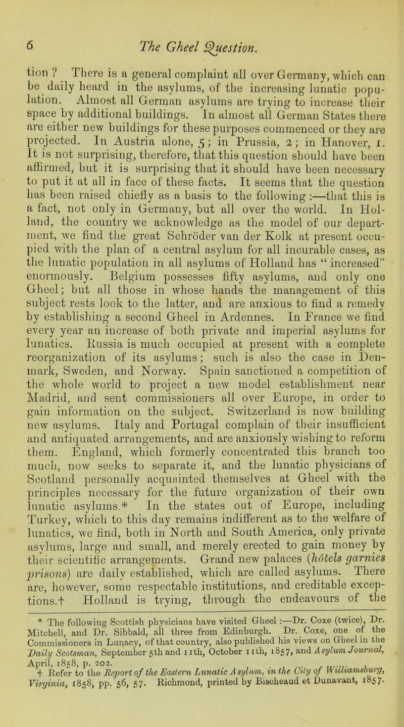 tion ? There is a general complaint all over Germany, which can be daily heard in the asylums, of the increasing lunatic popu- lation. Almost all German asylums are trying to increase their space by additional buildings. In almost all German States there are either new buildings for these purposes commenced or they are projected. In Austria alone, 5; in Prussia, 2; in Hanover, 1. It is not surprising, therefore, that this question should have been affirmed, but it is surprising that it should have been necessary to put it at all in face of these facts. It seems that the question has been raised chiefly as a basis to the following :—that this is a fact, not only in Germany, but all over the world. In Hol- land, the country we acknowledge as the model of our depart- ment, we find the great Schroder van der Ivolk at present occu- pied with the plan of a central asylum for all incurable cases, as the lunatic population in all asylums of Holland has “ increased” enormously. Belgium possesses fifty asylums, and only one Gheel; but all those in whose hands the management of this subject rests look to the latter, and are anxious to find a remedy by establishing a second Gheel in Ardennes. In France we find every year an iucrease of both private and imperial asylums for lunatics. Pmssia is much occupied at present with a complete reorganization of its asylums; such is also the case in Den- mark, Sweden, and Norway. Spain sanctioned a competition of the whole world to project a new model establishment near Madrid, and sent commissioners all over Europe, in order to gain information on the subject. Switzerland is now building new asylums. Italy and Portugal complain of their insufficient and antiquated arrangements, and are anxiously wishing to reform them. England, which formerly concentrated this branch too much, now seeks to separate it, and the lunatic physicians of Scotland personally acquainted themselves at Gheel with the principles necessary for the future organization of their own lunatic asylums* In the states out of Europe, including Turkey, which to this day remains indifferent as to the welfare of lunatics, we find, both in North and South America, only private asylums, large and small, and merely erected to gain money by their scientific arrangements. Grand new palaces (hotels garnies prisons) are daily established, which are called asylums. There are, however, some respectable institutions, and creditable excep- tions.!- Holland is trying, through the endeavours of the * The following Scottish physicians have visited Gheel :—Dr. Coxe (twice), Dr. Mitchell, and Dr. Sibbald, all three from Edinburgh. Dr. Coxe, one of the Commissioners in Lunacy, of that country, also published his views on Gheel in the jDaily Scotsman, September 5th and nth, October mb, 1857, and Asylum. Journal, April, 1858, p. 202. . t Defer to the Report of the Eastern Lunatic A si/lum, in the CUy of W illiamsburg, Virginia, 1858, pp. 56, 57. Richmond, printed by Bischeaud et Dunavant, 1857.