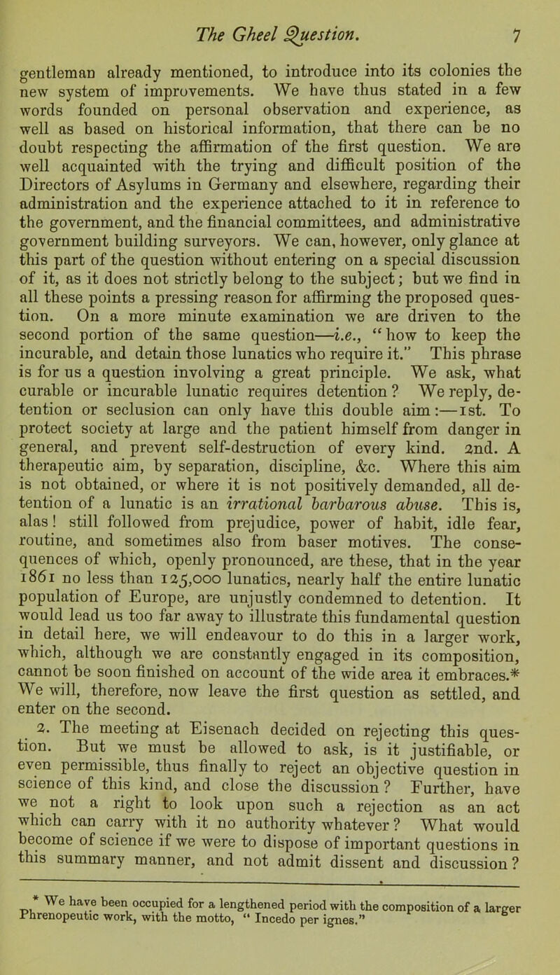 gentleman already mentioned, to introduce into its colonies the new system of improvements. We have thus stated in a few words founded on personal observation and experience, as well as based on historical information, that there can he no doubt respecting the affirmation of the first question. We are well acquainted with the trying and difficult position of the Directors of Asylums in Germany and elsewhere, regarding their administration and the experience attached to it in reference to the government, and the financial committees, and administrative government building surveyors. We can, however, only glance at this part of the question without entering on a special discussion of it, as it does not strictly belong to the subject; but we find in all these points a pressing reason for affirming the proposed ques- tion. On a more minute examination we are driven to the second portion of the same question—i.e., “ how to keep the incurable, and detain those lunatics who require it.” This phrase is for us a question involving a great principle. We ask, what curable or incurable lunatic requires detention ? We reply, de- tention or seclusion can only have this double aim:—ist. To protect society at large and the patient himself from danger in general, and prevent self-destruction of every kind. 2nd. A therapeutic aim, by separation, discipline, &c. Where this aim is not obtained, or where it is not positively demanded, all de- tention of a lunatic is an irrational barbarous abuse. This is, alas! still followed from prejudice, power of habit, idle fear, routine, and sometimes also from baser motives. The conse- quences of which, openly pronounced, are these, that in the year 1861 no less than 125,000 lunatics, nearly half the entire lunatic population of Europe, are unjustly condemned to detention. It would lead us too far away to illustrate this fundamental question in detail here, we will endeavour to do this in a larger work, which, although we are constantly engaged in its composition, cannot be soon finished on account of the wide area it embraces.* We will, therefore, now leave the first question as settled, and enter on the second. 2. The meeting at Eisenach decided on rejecting this ques- tion. But we must be allowed to ask, is it justifiable, or even permissible, thus finally to reject an objective question in science of this kind, and close the discussion ? Further, have we not a right to look upon such a rejection as an act which can carry with it no authority whatever ? What would become of science if we were to dispose of important questions in this summary manner, and not admit dissent and discussion ? * We hav.e been, occupied for a lengthened period with the composition of a larger .r hrenopeutic work, with the motto, “ Incedo per ignes.”