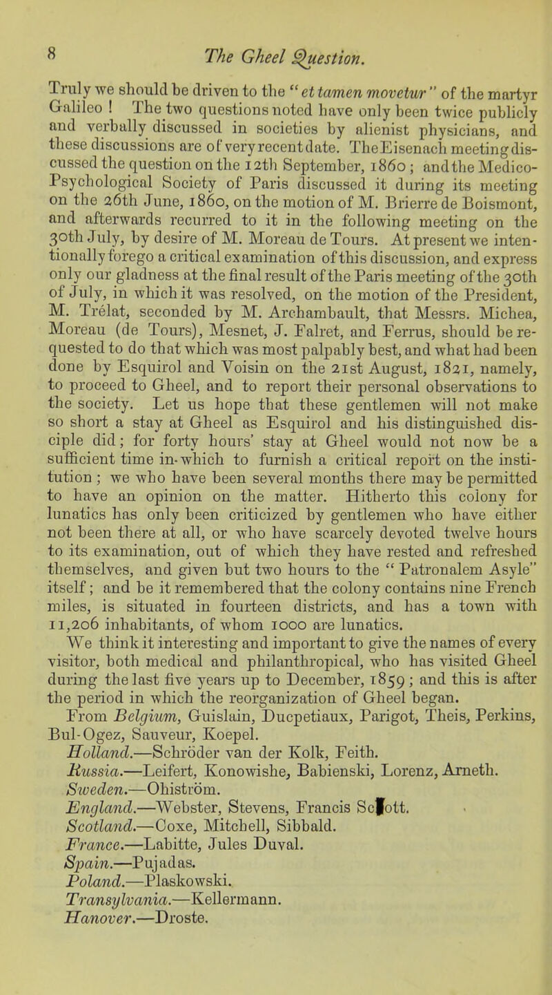 Ti uly we should be driven to the “ et tamen movetur ” of the martyr Galileo ! The two questions noted have only been twice publicly and verbally discussed in societies by alienist physicians, and these discussions are of very recent date. TheEisenacli meetingdis- cussed the question on the 12th September, i860; and the Medico- Psychological Society of Paris discussed it during its meeting on the 26th June, 1860, on the motion of M. Brierre de Boismont, and afterwards recurred to it in the following meeting on the 3.oth July, by desire of M. Moreau de Tours. At present we inten- tionally forego a critical examination of this discussion, and express only our gladness at the final result of the Pai’is meeting of the 30th oi July, in which it was resolved, on the motion of the President, M. Trelat, seconded by M. Archambault, that Messrs. Michea, Moreau (de Tours), Mesnet, J. Falret, and Ferrus, should be re- quested to do that which was most palpably best, and what had been done by Esquirol and Yoisin on the 21st August, 1821, namely, to proceed to Gheel, and to report their personal observations to the society. Let us hope that these gentlemen will not make so short a stay at Gheel as Esquirol and his distinguished dis- ciple did; for forty hours’ stay at Gheel would not now he a sufficient time in-which to furnish a critical report on the insti- tution ; we who have been several months there maybe permitted to have an opinion on the matter. Hitherto this colony for lunatics has only been criticized by gentlemen who have either not been there at all, or who have scarcely devoted twelve hours to its examination, out of which they have rested and refreshed themselves, and given but two hours to the “ Patronalem Asyle” itself; and be it remembered that the colony contains nine French miles, is situated in fourteen districts, and has a town with 11,206 inhabitants, of whom 1000 are lunatics. We think it interesting and important to give the names of every visitor, both medical and philanthropical, who has visited Gheel during the last five years up to December, 1859; and this is after the period in which the reorganization of Gheel began. From Belgium, Guislain, Ducpetiaux, Parigot, Theis, Perkins, Bul-Ogez, Sauveur, Koepel. Holland.—Schroder van der Kolk, Feith. Russia.—Leifert, Konowishe, Babienski, Lorenz, Ameth. Siveden.—Ohistrom. England.—Webster, Stevens, Francis Scfott. Scotland.—Coxe, Mitchell, Sibbald. France.—Labitte, Jules Duval. Spain.—Pujadas. Poland.—Plaskowski. Transylvania.—Kellermann. Hanover.—Droste.