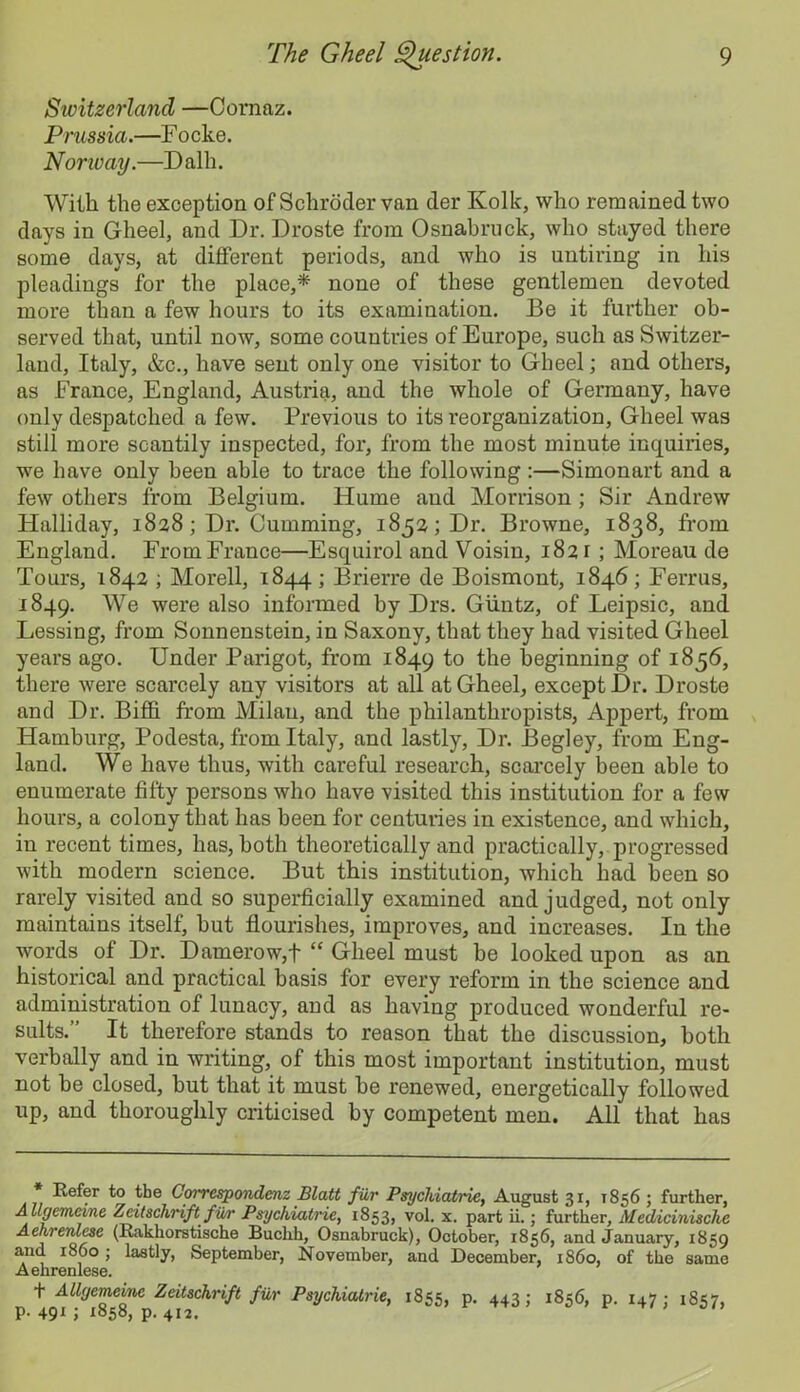 Switzerland —Cornaz. Prussia.—F ocke. Norway.—Dalh. Willi the exception of Schroder van der Kolk, who remained two days in Gheel, and Dr. Droste from Osnabruck, who stayed there some days, at different periods, and who is untiring in his pleadings for the place,* none of these gentlemen devoted more than a few hours to its examination. Be it further ob- served that, until now, some countries of Europe, such as Switzer- land, Italy, &c., have sent only one visitor to Gheel; and others, as France, England, Austria, and the whole of Germany, have only despatched a few. Previous to its reorganization, Gheel was still more scantily inspected, for, from the most minute inquiries, we have only been able to trace the following :—Simonart and a few others from Belgium. Hume and Morrison ; Sir Andrew Halliday, 1828; Dr. Gumming, 1852; Dr. Browne, 1838, from England. From France—Esquirol and Voisin, 1821; Moreau de Tours, 1842 ; Morell, 1844; Brierre de Boismont, 1846; Ferrus, 1849. We were also informed by Drs. Giintz, of Leipsic, and Lessing, from Sonnenstein, in Saxony, that they had visited Gheel years ago. Under Parigot, from 1849 to the beginning of 1856, there were scarcely any visitors at all at Gheel, except Dr. Droste and Dr. Biffi from Milan, and the philanthropists, Appert, from Hamburg, Podesta, from Italy, and lastly. Dr. Begley, from Eng- land. We have thus, with careful research, scarcely been able to enumerate fifty persons who have visited this institution for a few hours, a colony that has been for centuries in existence, and which, in recent times, has, both theoretically and practically, progressed with modern science. But this institution, which had been so rarely visited and so superficially examined and judged, not only maintains itself, hut flourishes, improves, and increases. In the words of Dr. Damerow,f “ Gheel must he looked upon as an historical and practical basis for every reform in the science and administration of lunacy, and as having produced wonderful re- sults.” It therefore stands to reason that the discussion, both verbally and in writing, of this most important institution, must not be closed, but that it must be renewed, energetically followed up, and thoroughly criticised by competent men. All that has * Refer to the Correspondenz Blatt filr Psychiatric, August 31, 1856 ; further, Allgemeine Zeitschrift filr Psychiatric, 1853, vol. x. part ii.; further, Medicinische Aehrenlcsc (Rakhorstische Buchh, Osnabruck), October, 1856, and January, 1859 and i860; lastly, September, November, and December, i860, of the same Aehrenlese. t Allgemeine Zeitschrift fur Psychiatrie, 1855, p. 443; 1856, p. 147; 1857, p. 491 ; 185b, p. 412.