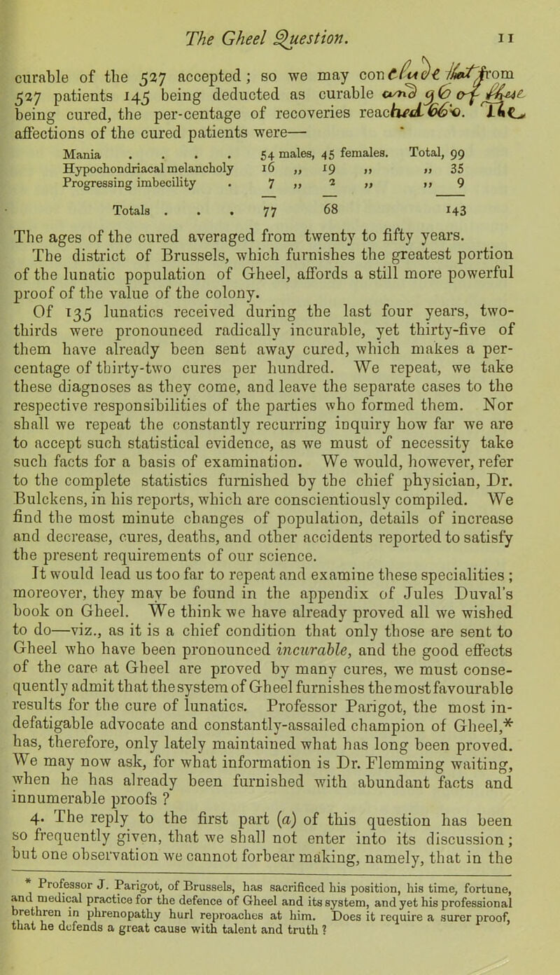 curable of the 527 accepted; so we may /^Qfrom 527 patients 145 being deducted as curable c*snc) being cured, the per-centage of recoveries reacA^C_> affections of the cured patients were— Mania . . . . 54 males, 45 females. Total, 99 Hypochondriacal melancholy 16 „ 19 „ ,, 35 Progressing imbecility . 7 » 2 » >> 9 Totals 77 68 143 The ages of the cured averaged from twenty to fifty years. The district of Brussels, which furnishes the greatest portion of the lunatic population of Gheel, affords a still more powerful proof of the value of the colony. Of 135 lunatics received during the last four years, two- thirds were pronounced radically incurable, yet thirty-five of them have already been sent away cured, which makes a per- centage of thirty-two cures per hundred. We repeat, we take these diagnoses as they come, and leave the separate cases to the respective responsibilities of the parties who formed them. Nor shall we repeat the constantly recurring inquiry how far we are to accept such statistical evidence, as we must of necessity take such facts for a basis of examination. We would, however, refer to the complete statistics furnished by the chief physician, Dr. Bulckens, in his reports, which are conscientiously compiled. We find the most minute changes of population, details of increase and decrease, cures, deaths, and other accidents reported to satisfy the present requirements of our science. It would lead us too far to repeat and examine these specialities ; moreover, they may be found in the appendix of Jules Duval’s book on Gheel. We think we have already proved all we wished to do—viz., as it is a chief condition that only those are sent to Gheel who have been pronounced incurable, and the good effects of the care at Gheel are proved by many cures, we must conse- quently admit that thesystem of Gheel furnishes the most favourable results for the cure of lunatics. Professor Pari got, the most in- defatigable advocate and constantly-assailed champion of Gheel,* has, therefore, only lately maintained what has long been proved. We may now ask, for what information is Dr. Flemming waiting, when he has already been furnished with abundant facts and innumerable proofs ? 4. The reply to the first part [a) of this question has been so frequently given, that we shall not enter into its discussion; but one observation we cannot forbear making, namely, that in the Professor J. Parigot, of Brussels, has sacrificed his position, his time, fortune, a-nd medical practice for the defence of Gheel and its system, and yet his professional brethren in phrenopathy hurl reproaches at him. Does it require a surer proof, that he defends a great cause with talent and truth ?