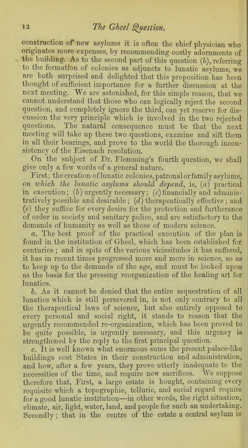 construction of new asylums it is often tlie chief physician who originates more expenses, by recommending costly adornments of the building. As to the second part of this question (6), referring to the formation of colonies as adjuncts to lunatic asylums, we are both surprised and delighted that this proposition has been thought of sufficient importance for a further discussion at the next meeting. We are astonished, for this simple reason, that we cannot understand that those who can logically reject the second question, and completely ignore the third, can yet reserve for dis- cussion the very principle which is involved in the two rejected questions. The natural consequence must be that the next meeting will take up these two questions, examine and sift them in all their bearings, and prove to the world the thorough incon- sistency of the Eisenach resolution. On the subject of Dr. Flemming’s fourth question, we shall give only a few words of a general nature. First; thecreation oflunatic colonies, patronal or family asylums, on which the lunatic asylums should depend, is, (a) practical in execution; (h) urgently necessary; (c) financially and adminis- tratively possible and desirable; (d) therapeutically effective; and (e) they suffice for every desire for the protection and furtherance of order in society and sanitary police, and are satisfactory to the demands of humanity as well as those of modem science. a. The best proof of the practical execution of the plan is found in the institution of Gheel, which has been established for centuries ; and in spite of the various vicissitudes it has suffered, it has in recent times progressed more and more in science, so as to keep up to the demands of the age, and must be looked upon as the basis for the pressing reorganization of the healing art for lunatics. b. As it cannot he denied that the entire sequestration of all lunatics which is still persevered in, is not only contrary to all the therapeutical laws of science, but also entirely opposed to every personal and social right, it stands to reason that the urgently recommended re-organization, which has been proved to he quite possible, is urgently necessary, and this urgency is strengthened by the reply to the first principal question. c. It is well known what enormous sums the present palace-like buildings cost States in their construction and administration, and how, after a few years, they prove utterly inadequate to the necessities of the time, and require new sacrifices. We suppose therefore that, First, a large estate is bought, containing every requisite which a topographic, telluric, and social regard require for a good lunatic institution—in other words, the right situation, climate, air, light, water, land, and people for such an undertaking. Secondly; that in the centre of the estate a central asylum is