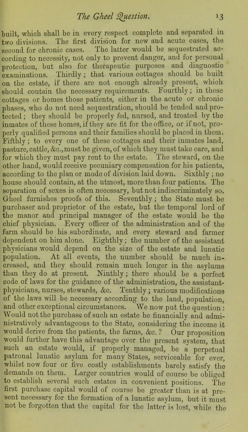 built, which shall be in every respect complete and separated in two divisions. The first division for new and acute cases, the second for chronic cases. The latter would be sequestrated ac- cording to necessity, not only to prevent danger, and for personal protection, but also for therapeutic purposes and diagnostic examinations. Thirdly; that various cottages should be built on the estate, if there are not enough already present, which should contain the necessary requirements. Fourthly; in these cottages or homes those patients, either in the acute or chronic phases, who do not need sequestration, should be tended and pro- tected ; they should be properly fed, nursed, and treated by the inmates of these homes, if they are fit for the office, or if not, pro- perly qualified persons and their families should be placed in them. Fifthly; to every one of these cottages and their inmates land, pasture, cattle, &c.,must be given, of which they must take care, and for which they must pay rent to the estate. The steward, on the other hand, would receive pecuniary compensation for his patients, according to the plan or mode of division laid down. Sixthly ; no house should contain, at the utmost, more than four patients. The separation of sexes is often necessary, but not indiscriminately so. Gheel furnishes proofs of this. Seventhly ; the State must be purchaser and proprietor of the estate, but the temporal lord of the manor and principal manager of the estate would be the chief physician. Every officer of the administration and of the farm should be his subordinate, and every steward and farmer dependent on him alone. Eighthly; the number of the assistant physicians would depend on the size of the estate and lunatic population. At all events, the number should be much in-, creased, and they should remain much longer in the asylums than they do at present. Ninthly; there should be a perfect code of laws for the guidance of the administration, the assistant- physicians, nurses, stewards, &c. Tenthly; various modifications of the laws will be necessary according to the land, population, and other exceptional circumstances. We now put the question: Would not the purchase of such an estate be financially and admi- nistratively advantageous to the State, considering the income it would derive from the patients, the farms, &c. ? Our proposition would further have this advantage over the present system, that such an estate would, if properly managed, be a perpetual patronal lunatic asylum for many States, serviceable for ever, whilst now four or five costly establishments barely satisfy the demands on them. Larger countries would of course be obliged to establish several such estates in convenient positions. The first purchase capital would of course be greater than is at pre- sent necessary for the formation of a lunatic asylum, but it must not be forgotten that the capital for the latter is lost, while the