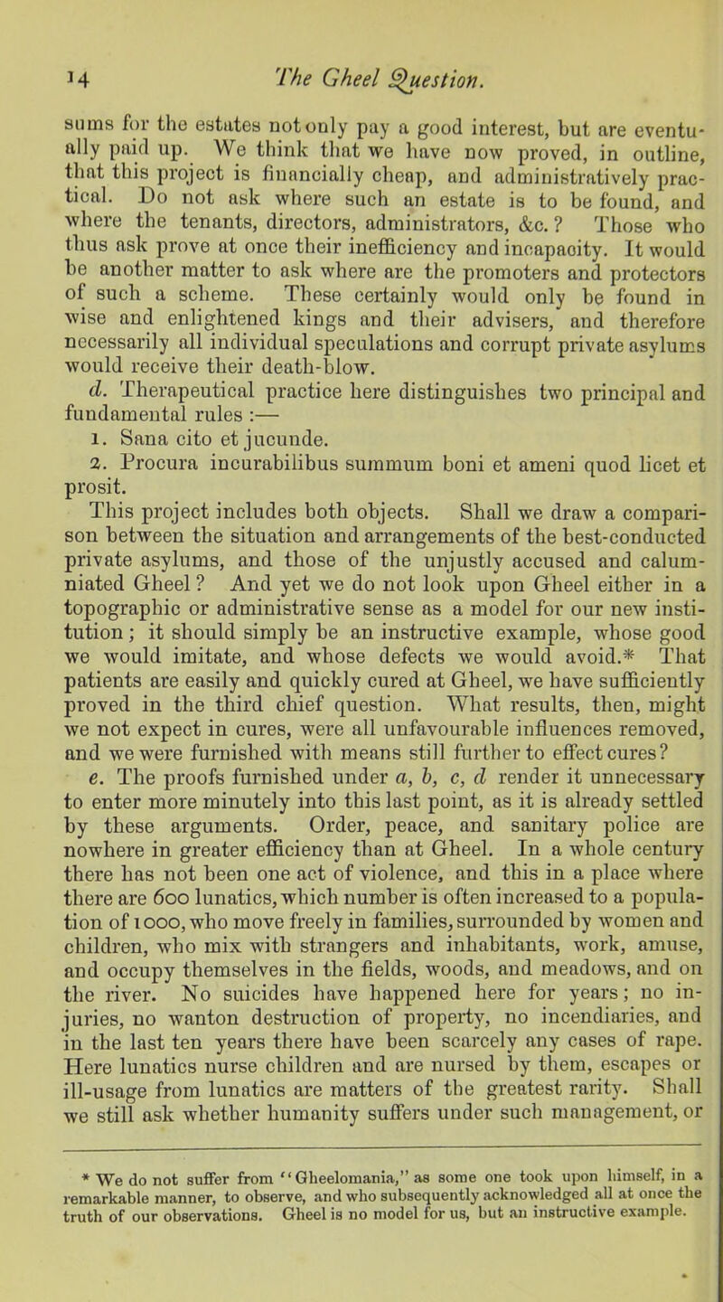 sums for the estates not only pay a good interest, but are eventu- ally paid up. We think that we have now proved, in outline, that this project is financially cheap, and administratively prac- tical. Do not ask where such an estate is to be found, and where the tenants, directors, administrators, &c. ? Those who thus ask prove at once their inefficiency and incapacity. It would be another matter to ask where are the promoters and protectors of such a scheme. These certainly would only be found in wise and enlightened kings and their advisers, and therefore necessarily all individual speculations and corrupt private asylums would receive their death-blow. d. Therapeutical practice here distinguishes two principal and fundamental rules :— 1. Sana cito et jucunde. 2. Procura incurabilibus summum boni et ameni quod licet et prosit. This project includes both objects. Shall we draw a compari- son between the situation and arrangements of the best-conducted private asylums, and those of the unjustly accused and calum- niated Gheel ? And yet we do not look upon Gheel either in a topographic or administrative sense as a model for our new insti- tution ; it should simply be an instructive example, whose good we would imitate, and whose defects we would avoid.* That patients are easily and quickly cured at Gheel, we have sufficiently proved in the third chief question. What results, then, might we not expect in cures, were all unfavourable influences removed, and we were furnished with means still further to effect cures? e. The proofs furnished under a, b, c, d render it unnecessary to enter more minutely into this last point, as it is already settled by these arguments. Order, peace, and sanitary police are nowhere in greater efficiency than at Gheel. In a whole century there has not been one act of violence, and this in a place where there are 600 lunatics, which number is often increased to a popula- tion of 1000,-who move freely in families, surrounded by women and children, who mix with strangers and inhabitants, work, amuse, and occupy themselves in the fields, woods, and meadows, and on the river. No suicides have happened here for years; no in- juries, no wanton destruction of property, no incendiaries, and in the last ten years there have been scarcely any cases of rape. Here lunatics nurse children and are nursed by them, escapes or ill-usage from lunatics are matters of the greatest rarity. Shall we still ask whether humanity suffers under such management, or * We do not suffer from ‘‘ Gheelomania,” as some one took upon himself, in a remarkable manner, to observe, and who subsequently acknowledged all at once the truth of our observations. Gheel is no model for us, but an instructive example.