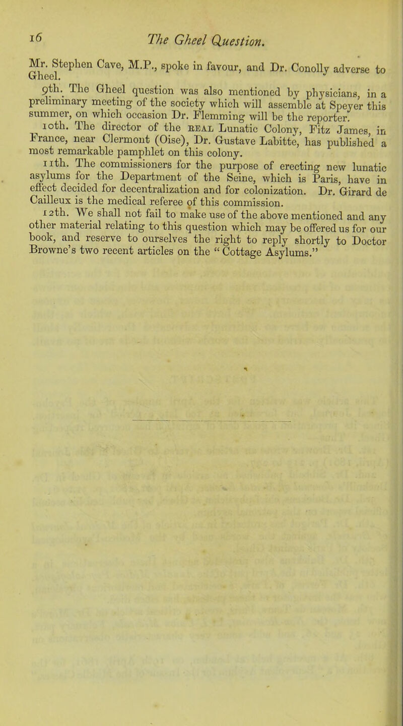 Mr. Stephen Cave, M.P., spoke in favour, and Dr. Conolly adverse to Gheel. 9tln The Gheel question was also mentioned by physicians, in a preliminary meeting of the society which will assemble at Speyer this summer, on which occasion Dr. Flemming will be the reporter. ^ 10th. The director of the heal Lunatic Colony, Fitz James in fiance, near Clermont (Oise), Dr. Gustave Labitte, has published a most remarkable pamphlet on this colony. nth. The commissioners for the purpose of erecting new lunatic asylums for the Department of the Seine, which is Paris, have in effect decided for decentralization and for colonization. Dr. Girard de Cailleux is the medical referee of this commission. 12th. We shall not fail to make use of the above mentioned and any other material relating to this question which may be offered us for our book, and reserve to ourselves the right to reply shortly to Doctor Browne’s two recent articles on the “ Cottage Asylums.”