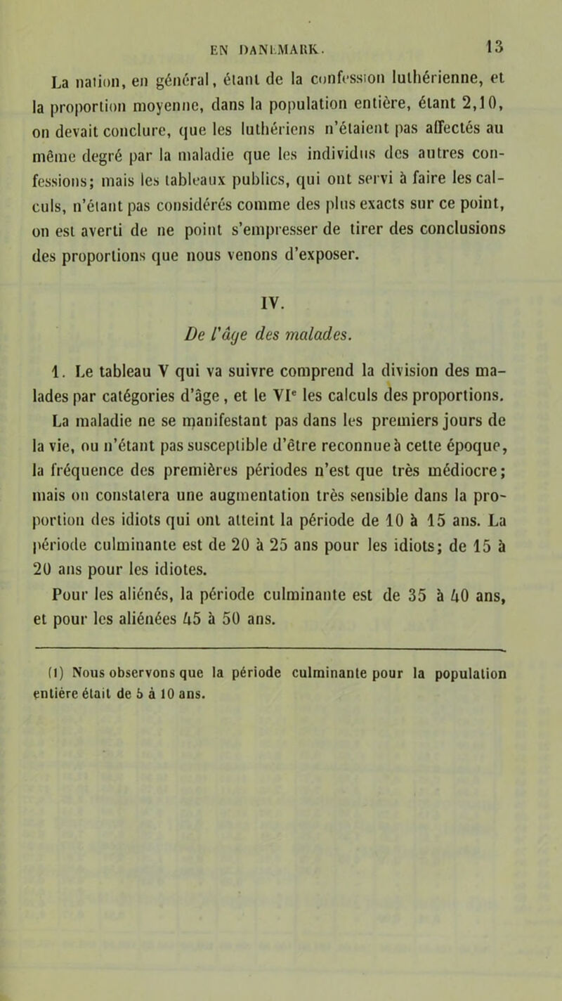 La nation, en général, étant de la confession luthérienne, et la proportion moyenne, dans la population entière, étant 2,10, on devait conclure, que les luthériens n’étaient pas affectés au même degré par la maladie que les individus des autres con- fessions; mais les tableaux publics, qui ont servi à faire les cal- culs, n’étant pas considérés comme des plus exacts sur ce point, on est averti de ne point s’empresser de tirer des conclusions des proportions que nous venons d’exposer. IV. De l'âge des malades. 1. Le tableau Y qui va suivre comprend la division des ma- lades par catégories d’âge, et le VIe les calculs des proportions. La maladie ne se manifestant pas dans les premiers jours de la vie, ou n’étant pas susceptible d’être reconnue à cette époque, la fréquence des premières périodes n’est que très médiocre; mais on constatera une augmentation très sensible dans la pro- portion des idiots qui ont atteint la période de 10 à 15 ans. La période culminante est de 20 à 25 ans pour les idiots; de 15 à 20 ans pour les idiotes. Pour les aliénés, la période culminante est de 35 à ZiO ans, et pour les aliénées U5 à 50 ans. (l) Nous observons que la période culminante pour la population entière était de b à 10 ans.