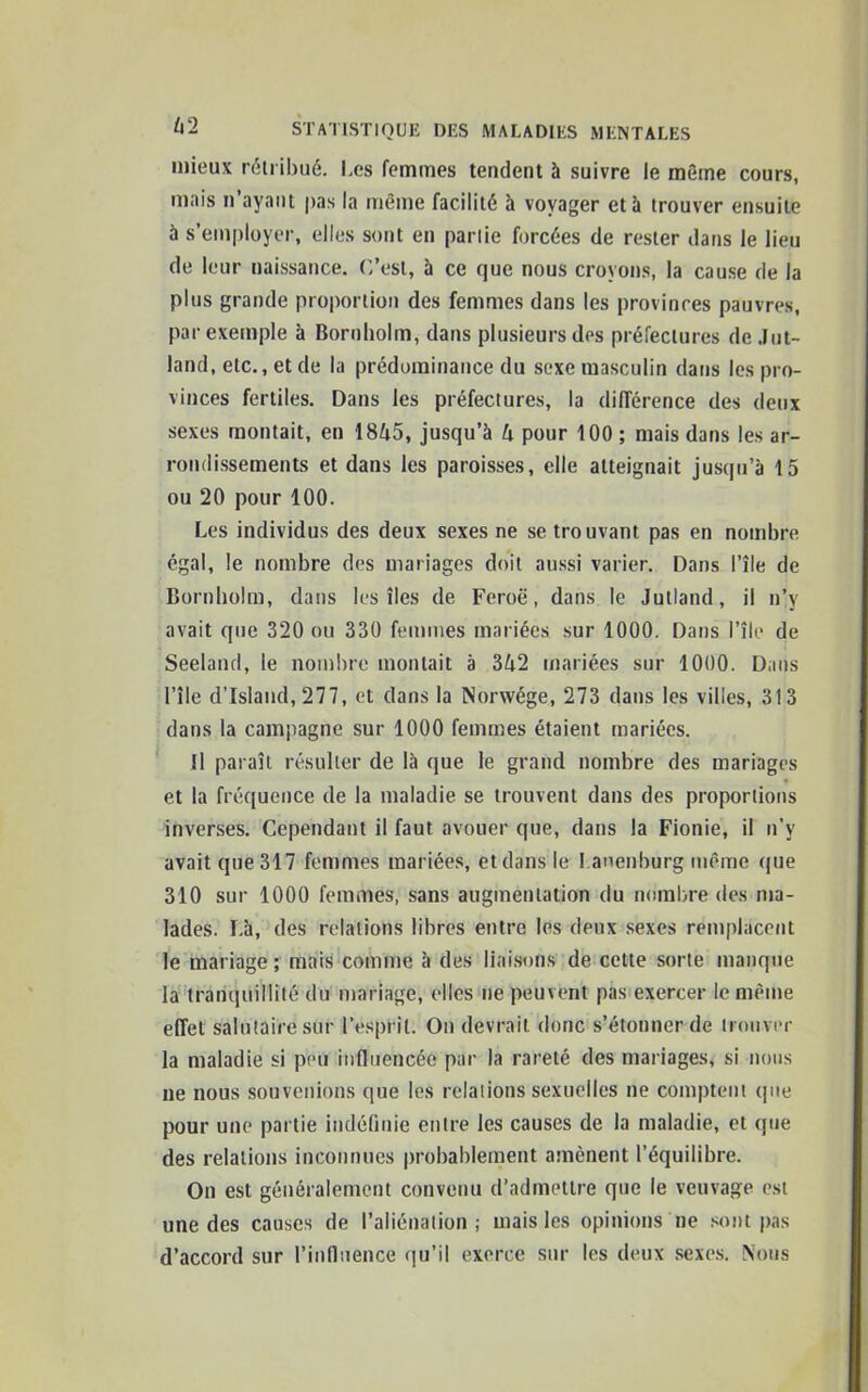 4 2 mieux rétribué. Les femmes tendent à suivre le même cours, mais n ayant pas la même facilité à voyager et à trouver ensuite à s’employer, elles sont en partie forcées de rester dans le lieu de leur naissance. C’est, à ce que nous croyons, la cause de la plus grande proportion des femmes dans les provinces pauvres, par exemple à Bornholm, dans plusieurs des préfectures de Jut- land, etc., et de la prédominance du sexe masculin dans les pro- vinces fertiles. Dans les préfectures, la différence des deux sexes montait, en 1845, jusqu’à 4 pour 100 ; mais dans les ar- rondissements et dans les paroisses, elle atteignait jusqu’à 15 ou 20 pour 100. Les individus des deux sexes ne se trouvant pas en nombre égal, le nombre des mariages doit aussi varier. Dans l’île de Bornholm, dans les îles de Feroë, dans le Julland, il n’v avait que 320 ou 330 femmes mariées sur 1000. Dans l’île de Seeland, le nombre montait à 342 mariées sur 1000. Dans l’île d'Islaud, 277, et dans la Norwége, 273 dans les villes, 313 dans la campagne sur 1000 femmes étaient mariées. Il paraît résulter de là que le grand nombre des mariages et la fréquence de la maladie se trouvent dans des proportions inverses. Cependant il faut avouer que, dans la Fionie, il n’y avait que 317 femmes mariées, et dans le I.anenburg même que 310 sur 1000 femmes, sans augmentation du nombre des ma- lades. Là, des relations libres entre les deux sexes remplacent le mariage ; mais comme à des liaisons de cette sorte manque la tranquillité du mariage, elles ne peuvent pas exercer le même effet salutaire sur l’esprit. On devrait donc s’étonner de trouver la maladie si peiï influencée par la rareté des mariages, si nous ne nous souvenions que les relations sexuelles ne comptent que pour une partie indéfinie entre les causes de la maladie, et que des relations inconnues probablement amènent l’équilibre. On est généralement convenu d’admettre que le veuvage est une des causes de l’aliénation; mais les opinions ne sont pas d’accord sur l’influence qu’il exerce sur les deux sexes. Nous