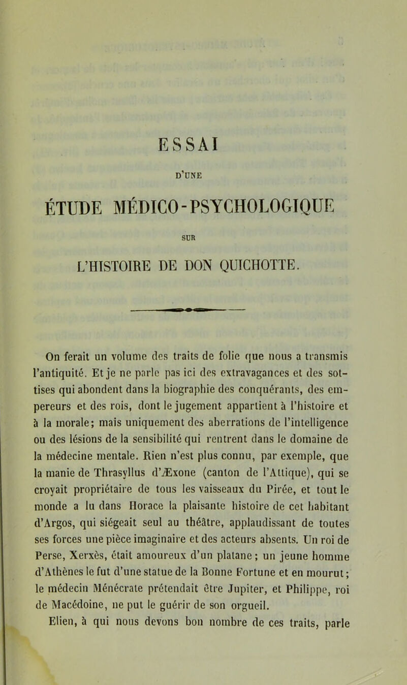 ESSAI d’dne ÉTUDE MÉDICO - PSYCHOLOGIQUE SUR L’HISTOIRE DE DON QUICHOTTE. On ferait un volume des traits de folie que nous a transmis l’antiquité. Et je ne parle pas ici des extravagances et des sot- tises qui abondent dans la biographie des conquérants, des em- pereurs et des rois, dont le jugement appartient à l’histoire et à la morale; mais uniquement des aberrations de l’intelligence ou des lésions de la sensibilité qui rentrent dans le domaine de la médecine mentale. Rien n’est plus connu, par exemple, que la manie de Thrasyllus d’Æxone (canton de l’Altique), qui se croyait propriétaire de tous les vaisseaux du Pirée, et tout le monde a lu dans Horace la plaisante histoire de cet habitant d’Argos, qui siégeait seul au théâtre, applaudissant de toutes ses forces une pièce imaginaire et des acteurs absents. Un roi de Perse, Xerxès, était amoureux d’un platane; un jeune homme d’Athènes le fut d’une statue de la Bonne Fortune et en mourut ; le médecin Ménécrale prétendait être Jupiter, et Philippe, roi de Macédoine, ne put le guérir de son orgueil. Elien, ü qui nous devons bon nombre de ces traits, parle