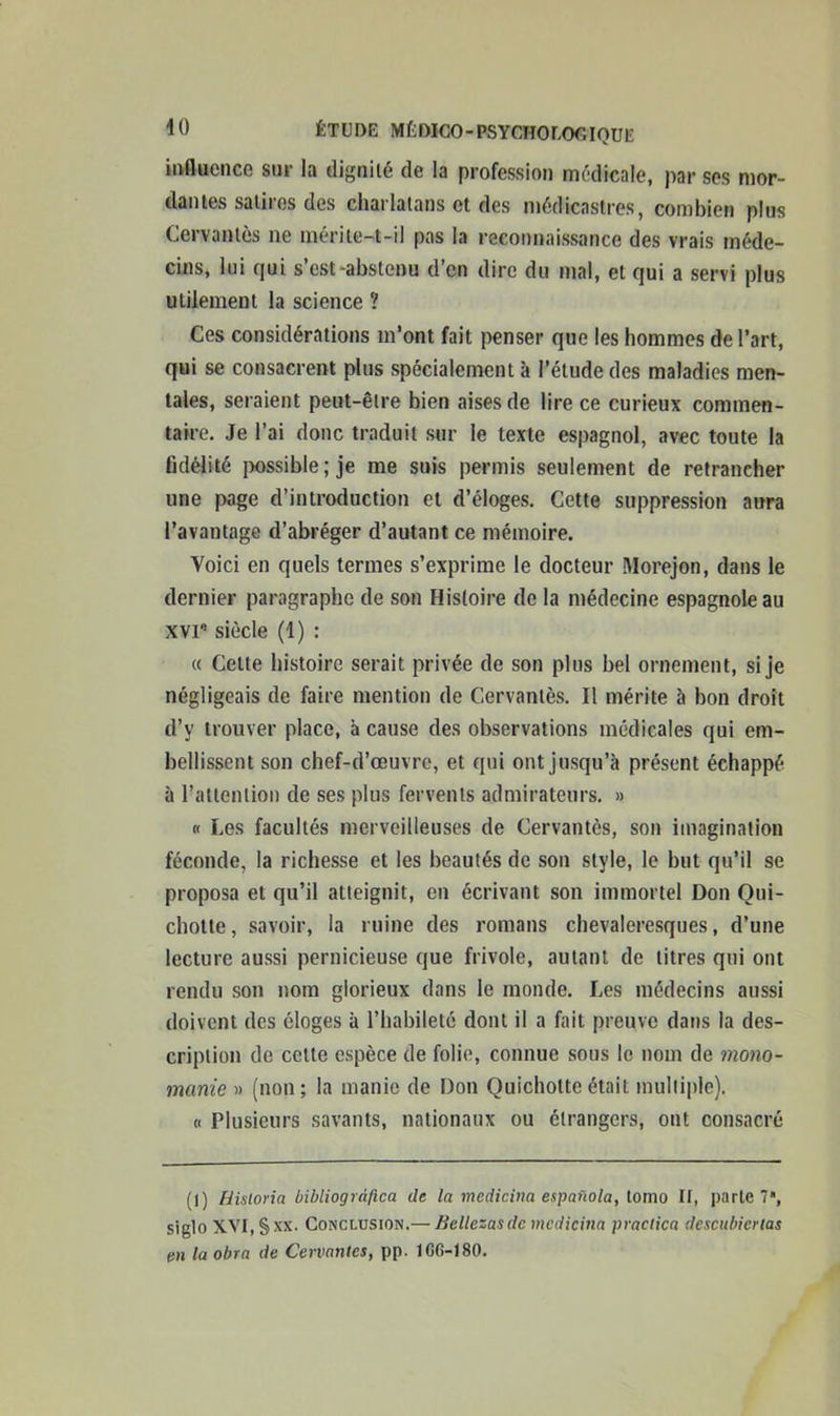 influence sur la dignité de la profession médicale, par ses mor- dantes satires des charlatans et des médicastres, combien plus Cervantes ne mérite-t-il pas la reconnaissance des vrais méde- cins, lui qui s’est-abstenu d’en dire du mal, et qui a servi plus utilement la science ? Ces considérations m’ont fait penser que les hommes de l’art, qui se consacrent plus spécialement à l’étude des maladies men- tales, seraient peut-être bien aises de lire ce curieux commen- taire. Je l’ai donc traduit sur le texte espagnol, avec toute la fidélité possible; je me suis permis seulement de retrancher une page d’introduction et d’éloges. Cette suppression aura l’avantage d’abréger d’autant ce mémoire. Yoici en quels termes s’exprime le docteur Morejon, dans le dernier paragraphe de son Histoire de la médecine espagnole au xvi8 siècle (1) : « Celte histoire serait privée de son plus bel ornement, si je négligeais de faire mention de Cervanlès. Il mérite à bon droit d’v trouver place, à cause des observations médicales qui em- bellissent son chef-d’œuvre, et qui ont jusqu’à présent échappé à l’attention de ses plus fervents admirateurs. » h Les facultés merveilleuses de Cervantes, son imagination féconde, la richesse et les beautés de son style, le but qu’il se proposa et qu’il atteignit, en écrivant son immortel Don Qui- chotte, savoir, la ruine des romans chevaleresques, d’une lecture aussi pernicieuse que frivole, autant de titres qui ont rendu son nom glorieux dans le monde. Les médecins aussi doivent des éloges à l’habileté dont il a fait preuve dans la des- cription de celte espèce de folie, connue sous le nom de mono- manie » (non; la manie de Don Quichotte était multiple). « Plusieurs savants, nationaux ou étrangers, ont consacré (1) Hisloria bibliogràfica de la medicina espafiola, tomo II, parte 7, siglo XVI, § xx. Conclusion.— Bellezas de medicina practica descubiertas en la obra de Cervantes, pp. 1G6-180.