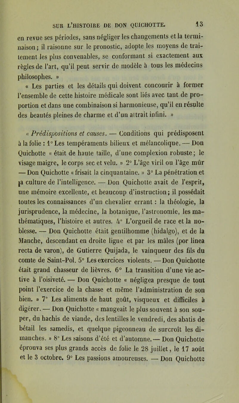 en revue ses périodes, sans négliger les changements et la termi- naison ; il raisonne sur le pronostic, adopte les moyens de trai- tement les plus convenables, se conformant si exactement aux règles de l’art, qu’il peut servir de modèle h tous les médecins philosophes. » « Les parties et les détails qui doivent concourir à former l’ensemble de cette histoire médicale sont liés avec tant de pro- portion et dans une combinaison si harmonieuse, qu’il en résulte des beautés pleines de charme et d’un aurait infini. » « Prédispositions et causes. — Conditions qui prédisposent à la folie : 1° Les tempéraments bilieux et mélancolique. — Don Quichotte « était de haute taille, d’une complexion robuste; le visage maigre, le corps sec et velu. » 2° L’âge viril ou l’âge mûr — Don Quichotte «frisait la cinquantaine. » 3° La pénétration et |a culture de l’intelligence. — Don Quichotte avait de l’esprit, une mémoire excellente, et beaucoup d’instruction; il possédait toutes les connaissances d’un chevalier errant : la théologie, la jurisprudence, la médecine, la botanique, l’astronomie, les ma- thématiques, l’histoire et autres. U° L’orgueil de race et la no- blesse. — Don Quichotte était gentilhomme (hidalgo), et de la Manche, descendant en droite ligne et par les mâles (por linea recta de varon), de Gutierre Quijada, le vainqueur des fils du comte de Saint-Pol. 5° Les exercices violents. —Don Quichotte était grand chasseur de lièvres. 6° La transition d’une vie ac- tive à l’oisiveté. — Don Quichotte « négligea presque de tout point l’exercice de la chasse et même l’administration de son bien. » 7° Les aliments de haut goût, visqueux et difficiles à digérer. — Don Quichotte « mangeait le plus souvent à son sou- per, du hachis de viande, des lentilles le vendredi, des abatis de bétail les samedis, et quelque pigeonneau de surcroît les di- manches. » 8° Les saisons d’été et d’automne.— Don Quichotte éprouva ses plus grands accès de folie le 28 juillet, le 17 août et le 3 octobre. 9° Les passions amoureuses. — Don Quichotte