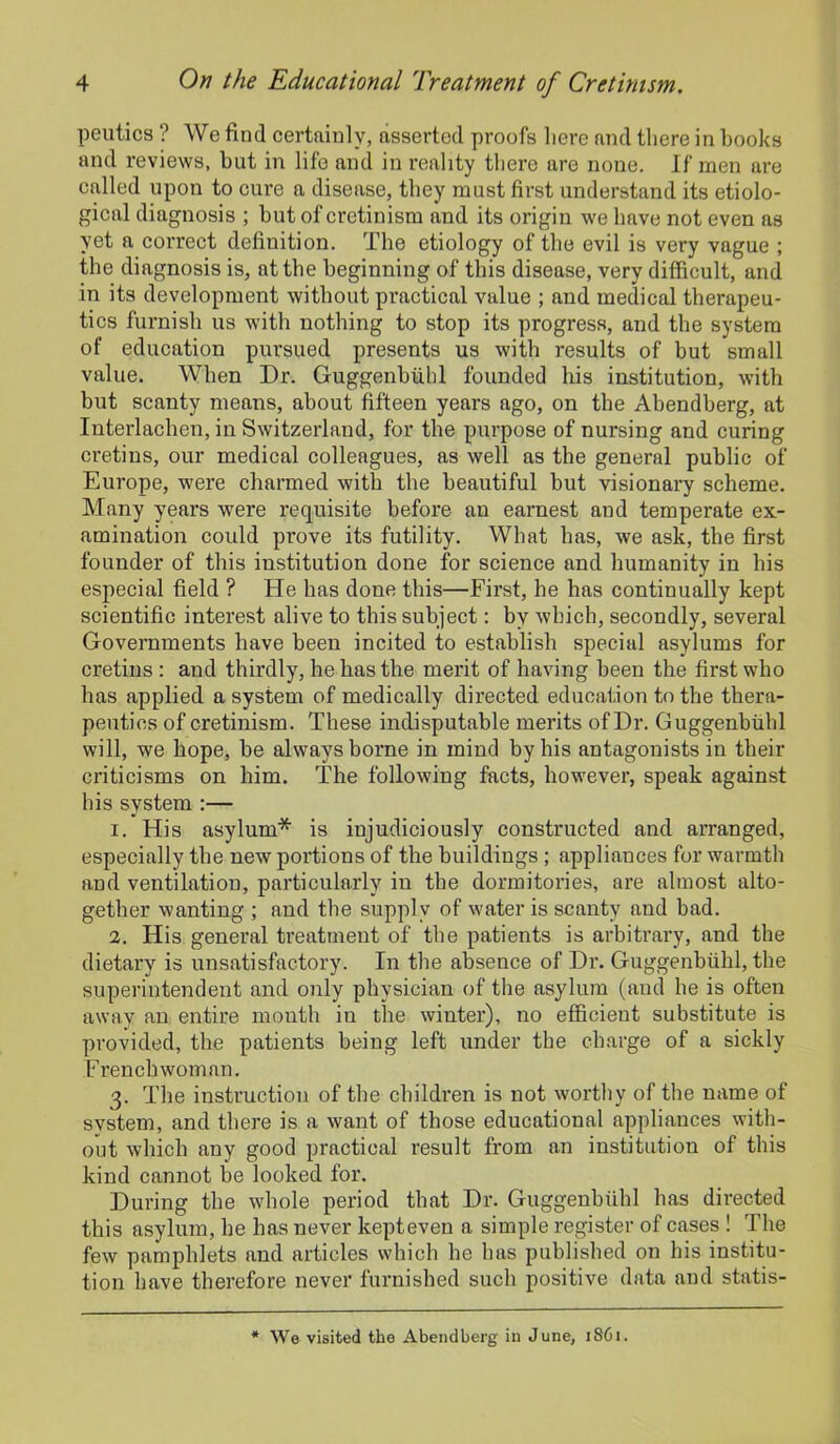 peutics ? We find certainly, asserted proofs here and there in books and reviews, but in life and in reality there are none. If men are called upon to cure a disease, they must first understand its etiolo- gical diagnosis ; but of cretinism and its origin we have not even as yet a correct definition. The etiology of the evil is very vague ; the diagnosis is, at the beginning of this disease, very difficult, and in its development without practical value ; and medical therapeu- tics furnish us with nothing to stop its progress, and the system of education pursued presents us with results of but small value. When Dr. Guggenbuhl founded his institution, with but scanty means, about fifteen years ago, on the Abendherg, at Interlachen, in Switzerland, for the purpose of nursing and curing cretins, our medical colleagues, as well as the general public of Europe, were charmed with the beautiful but visionary scheme. Many years were requisite before an earnest and temperate ex- amination could prove its futility. What has, we ask, the first founder of this institution done for science and humanity in his especial field ? He has done this—First, he has continually kept scientific interest alive to this subject: by which, secondly, several Governments have been incited to establish special asylums for cretins : and thirdly, he has the merit of having been the first who has applied a system of medically directed education to the thera- peutics of cretinism. These indisputable merits of Dr. Guggenbuhl will, we hope, be always borne in mind by his antagonists in their criticisms on him. The following facts, however, speak against his system :— 1. His asylum* is injudiciously constructed and arranged, especially the new portions of the buildings ; appliances for warmth and ventilation, particularly in the dormitories, are almost alto- gether wanting ; and the supply of water is scanty and bad. 2. His general treatment of the patients is arbitrary, and the dietary is unsatisfactory. In the absence of Dr. Guggenbuhl, the superintendent and only physician of the asylum (and he is often away an entire mouth in the winter), no efficient substitute is provided, the patients being left under the charge of a sickly Frenchwoman. 3. The instruction of the children is not worthy of the name of system, and there is a want of those educational appliances with- out which any good practical result from an institution of this kind cannot be looked for. During the whole period that Dr. Guggenbuhl has directed this asylum, he has never kepteven a simple register of cases ! The few pamphlets and articles which he has published on his institu- tion have therefore never furnished such positive data and statis- * We visited the Abendberg in June, 1861.