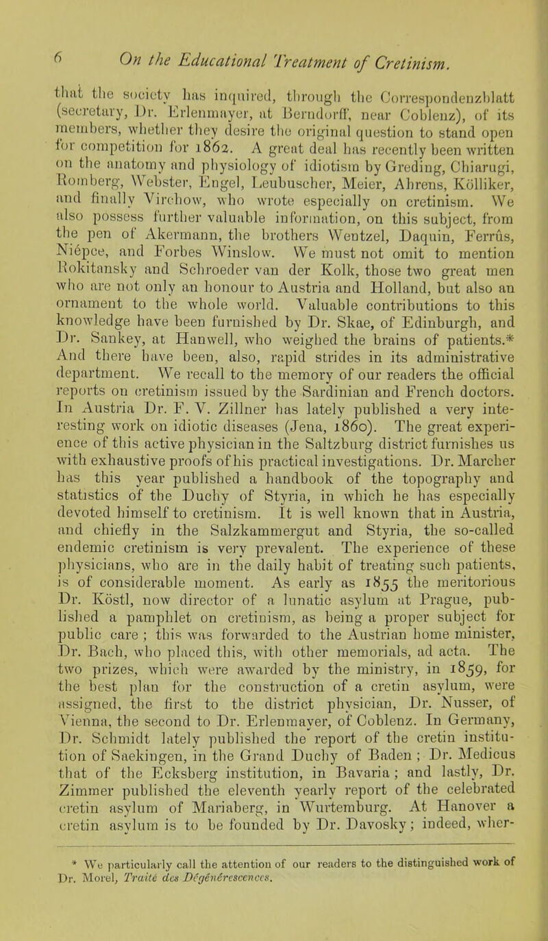 thiii the society lias inquired, through the Correspondenzblatt (secretary, l)r. Erlenmnyer, at Berndorff, near Coblenz), of its members, whether they desire the original question to stand open loi competition for 1862. A great deal has recently been written on the anatomy and physiology ol idiotism by Grading, Chiarugi, Romberg, Webster, Engel, Leubuscher, Meier, Ahrens, Kdlliker, and finally Virchow, who wrote especially on cretinism. We also possess further valuable information, on this subject, from the pen ol Akermann, the brothers Wentzel, Daquin, Ferrus, Niepce, and Forbes Winslow. We must not omit to mention Rokitansky and Schroeder van der Kolk, those two great men who are not only an honour to Austi'ia and Holland, but also an ornament to the whole world. Valuable contributions to this knowledge have been furnished by Dr. Skae, of Edinburgh, and Dr. Sankey, at Han well, who weighed the brains of patients.* And there have been, also, rapid strides in its administrative department. We recall to the memory of our readers the official reports on cretinism issued by the Sardinian and French doctors. In Austria Dr. F. V. Zillner has lately published a very inte- resting work on idiotic diseases (Jena, i860). The great experi- ence of this active physician in the Saltzburg district furnishes us with exhaustive proofs of his practical investigations. Dr. Marcher has this year published a handbook of the topography and statistics of the Duchy of Styria, in which he has especially devoted himself to cretinism. It is well known that in Austria, and chiefly in the Salzkammergut and Styria, the so-called endemic cretinism is very prevalent. The experience of these physicians, who are in the daily habit of treating such patients, is of considerable moment. As early as 1855 the meritorious Dr. Ivostl, now director of a lunatic asylum at Prague, pub- lished a pamphlet on cretinism, as being a proper subject for public care ; this was forwarded to the Austrian home minister, Dr. Bach, who placed this, with other memorials, ad acta. The two prizes, which were awarded by the ministry, in 1859, for the best plan for the construction of a cretin asylum, were assigned, the first to the district physician, Dr. Nusser, of Vienna, the second to Dr. Erlenmaver, of Coblenz. In Germany, Dr. Schmidt lately published the report of the cretin institu- tion of Saekingen, in the Grand Duchy of Baden ; Dr. Medicus that of the Ecksberg institution, in Bavaria ; and lastly, Dr. Zimmer published the eleventh yearly report of the celebrated cretin asylum of Mariaberg, in Wurtemburg. At Hanover a cretin asylum is to be founded by Dr. Davosky; indeed, wher- * We particularly call the attention of our readers to the distinguished work of Dr. Morel, Traite des DcgCndrescenccs.