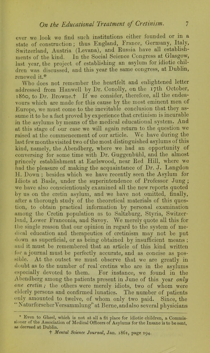 ever we look we find such institutions either founded or in a state of construction ; thus England, France, Germany, Italy, Switzerland, Austria (Levana), and Russia have all establish- ments of the kind. In the Social Science Congress at Glasgow, last vear, the project of establishing an asylum for idiotic chil- dren was discussed, and this year the same congress, at Dublin, renewed it.* Who does not remember the heartfelt and enlightened letter addressed from Hanwell by Dr. Conolly, on the 17th October, i860, to Dr. Browne.t If we consider, therefore, all the endea- vours which are made for this cause by the most eminent men of Europe, we must come to the inevitable conclusion that they as- sume it to be a fact proved by experience that cretinism is incurable in the asylums by means of the medical educational system. And at this stage of our case we will again return to the question we raised at the commencement of our article. We have during the last few months visited two of the most distinguished asylums ol this kind, namely, the Abendberg, where we had an opportunity ol conversing for some time with Dr. Guggenbiihl, and the almost princely establishment at Earlswood, near Red Hill, where we had the pleasure of making the acquaintance of Dr. J. Langdon H. Down ; besides which we have recently seen the Asylum for Idiots at Basle, under the superintendence of Professor Jung ; we have also conscientiously examined all the new reports quoted by us on the cretin asylum, and we have not omitted, finally, after a thorough study of the theoretical materials of this ques- tion, to obtain practical information by personal examination among the Cretin population as to Saltzburg, Styria, Switzer- land, Lower Franconia, and Savoy. We merely quote all this for the single reason that our opinion in regard to the system of me- dical education and therapeutics of cretinism may not be put down as superficial, or as being obtained by insufficient means ; and it must be remembered that an article of this kind written for a journal must be perfectly accurate, and as concise as pos- sible. At the outset we must observe that we are greatly in doubt as to the number of real'cretins who are in the asylums especially devoted to them. For instance, we found in the Abendberg among the patients present in June of this year only one cretin; the others were merely idiots, two of whom were elderly persons and confirmed lunatics. The number of patients only amounted to twelve, of whom only two paid. Since, the “ NaturforscherVersammlungat Berne,andalso several physicians * Even to Gheel, which is not at all a fit place for idiotic children, a Commis- sioner of the Association of Medical Officers of Asylums for the Insane is to be sent, as decreed at Dublin. + Mental Science Journal, Jan. 1861, page 294.