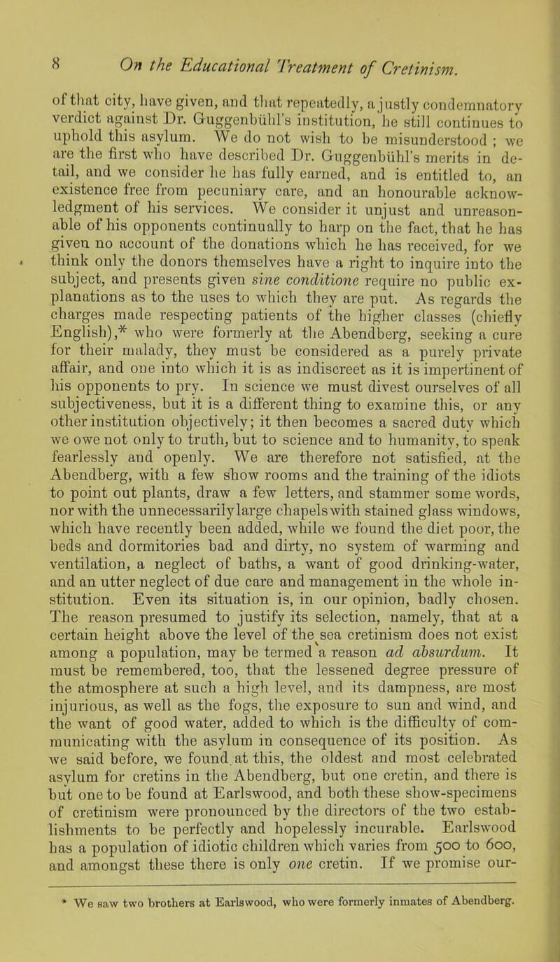 of that city, have given, and tl 1 at repeatedly, a justly condemnatory verdict against Dr. Guggenbiihl s institution, lie still continues to uphold this asylum. We do not wish to be misunderstood ; we are the first who have described Dr. Guggenbuhl’s merits in de- tail, and we consider he 1ms fully earned, and is entitled to, an existence free from pecuniary care, and an honourable acknow- ledgment of his services. We consider it unjust and unreason- able of his opponents continually to harp on the fact, that he has given no account of the donations which he has received, for we think only the donors themselves have a right to inquire into the subject, and presents given sine conditione require no public ex- planations as to the uses to which they are put. As regards the charges made respecting patients of the higher classes (chiefly English),* who were formerly at the Abendberg, seeking a cure for their malady, they must be considered as a purely private affair, and one into which it is as indiscreet as it is impertinent of his opponents to pry. In science we must divest ourselves of all subjectiveness, but it is a different thing to examine this, or any other institution objectively; it then becomes a sacred duty which we owe not only to truth, but to science and to humanity, to speak fearlessly and openly. We are therefore not satisfied, at the Abendberg, with a few show rooms and the training of the idiots to point out plants, draw a few letters, and stammer some words, nor with the unnecessarily large chapels with stained glass windows, which have recently been added, while we found the diet poor, the beds and dormitories bad and dirty, no system of -warming and ventilation, a neglect of baths, a want of good drinking-water, and an utter neglect of due care and management in the whole in- stitution. Even its situation is, in our opinion, badly chosen. The reason presumed to justify its selection, namely, that at a certain height above the level of the sea cretinism does not exist among a population, may be termed a reason ad ahsurdum. It must be remembered, too, that the lessened degree pressure of the atmosphere at such a high level, and its dampness, are most injurious, as well as the fogs, the exposure to sun and wind, and the want of good water, added to which is the difficulty of com- municating with the asylum in consequence of its position. As we said before, we found, at this, the oldest and most celebrated asylum for cretins in the Abendberg, but one cretin, and there is but one to be found at Earlswood, and both these show-specimens of cretinism were pronounced by the directors of the two estab- lishments to be perfectly and hopelessly incurable. Earlswood has a population of idiotic children which varies from 500 to 600, and amongst these there is only one cretin. If we promise our- * We saw two brothers at Earlswood, who were formerly inmates of Abendberg.