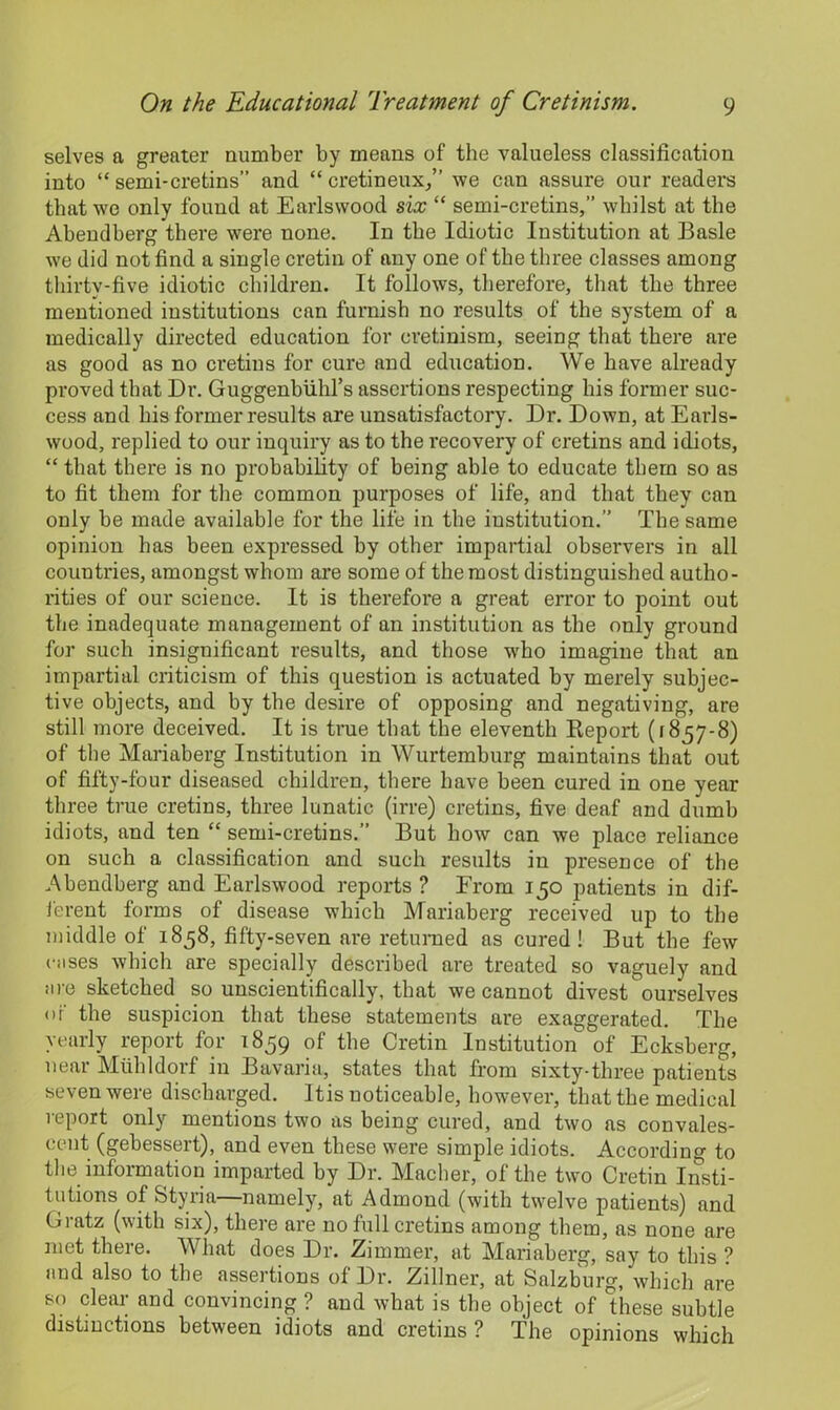 selves a greater number by means of the valueless classification into “semi-cretins” and cretineux,” we can assure our readers that we only found at Earlswood six “ semi-cretins,” whilst at the Abendberg there were none. In the Idiotic Institution at Basle we did not find a single cretin of any one of the three classes among thirty-five idiotic children. It follows, therefore, that the three mentioned institutions can furnish no results of the system of a medically directed education for cretinism, seeing that there are as good as no cretins for cure and education. We have already proved that Dr. Guggenbuhl’s assertions respecting his former suc- cess and bis former results are unsatisfactory. Dr. Down, at Eai’ls- wood, replied to our inquiry as to the recovery of cretins and idiots, “ that there is no probability of being able to educate them so as to fit them for the common purposes of life, and that they can only he made available for the life in the institution.” The same opinion has been expressed by other impartial observers in all countries, amongst whom are some of the most distinguished autho- rities of our science. It is therefore a great error to point out the inadequate management of an institution as the only ground for such insignificant results, and those who imagine that an impartial criticism of this question is actuated by merely subjec- tive objects, and by the desire of opposing and negativing, are still more deceived. It is true that the eleventh Report (1857-8) of the Mariaberg Institution in Wurtemburg maintains that out of fifty-four diseased children, there have been cured in one year three true cretins, three lunatic (irre) cretins, five deaf and dumb idiots, and ten “ semi-cretins.” But how can we place reliance on such a classification and such results in presence of the Abendberg and Earlswood reports ? From 150 patients in dif- ferent forms of disease which Mariaberg received up to the middle of 1858, fifty-seven are returned as cured! But the few (■uses which are specially described are treated so vaguely and are sketched so unscientifically, that we cannot divest ourselves or the suspicion that these statements are exaggerated. The yearly report for 1859 of the Cretin Institution of Ecksberg, near Mlihldorf in Bavaria, states that from sixty-three patients seven were discharged. Itis uoticeahle, however, that the medical report only mentions two as being cured, and two as convales- cent (gehessert), and even these were simple idiots. According to the information imparted by Dr. Macher, of the two Cretin Insti- tutions of Styria—namely, at Admond (with twelve patients) and Gratz (with six), there are no full cretins among them, as none are met there. What does Dr. Zimmer, at Mariaberg, say to this ? and also to the assertions of Dr. Zillner, at Salzburg, which are so clear and convincing ? and what is the object of these subtle distinctions between idiots and cretins ? The opinions which