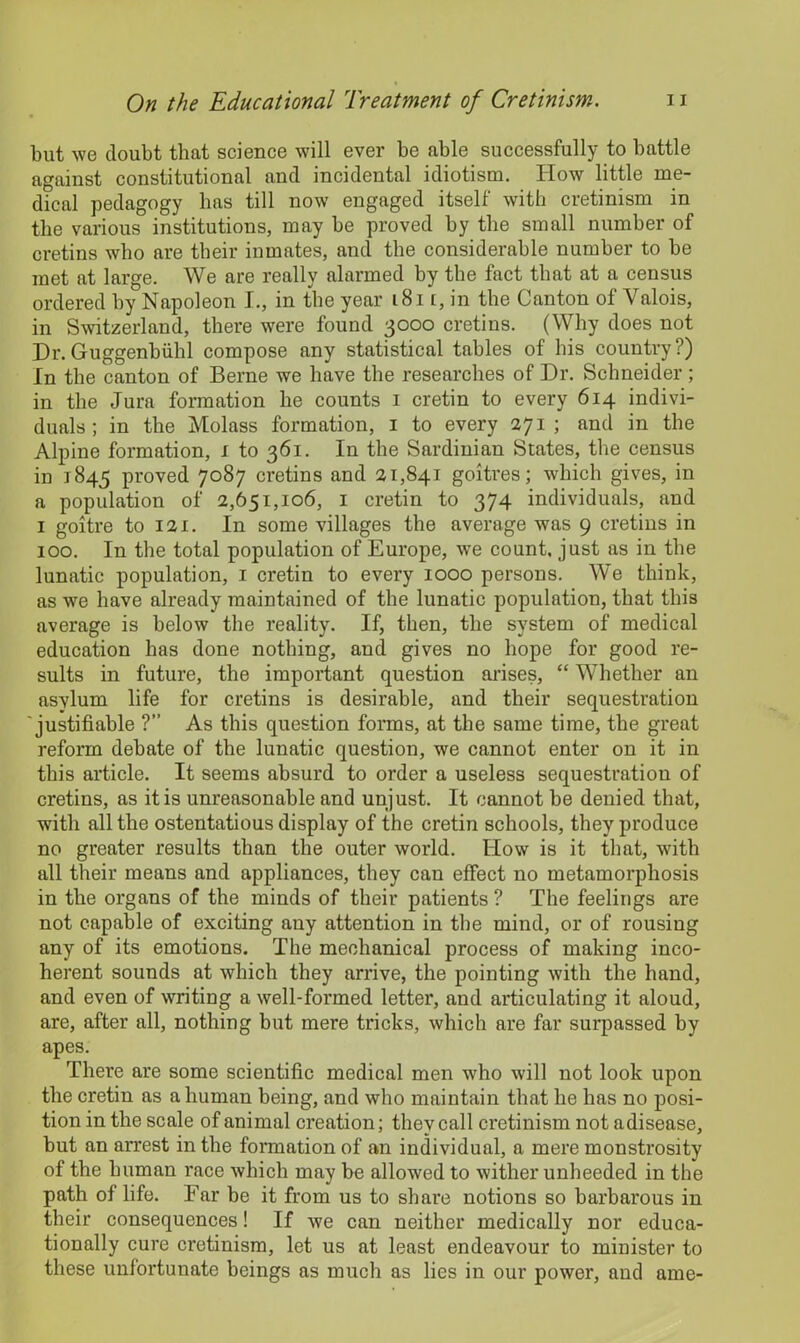 but we doubt that science will ever be able successfully to battle against constitutional and incidental idiotism. How little me- dical pedagogy has till now engaged itself with cretinism in the various institutions, may be proved by the small number of cretins who are tbeir inmates, and the considerable number to be met at large. We are really alarmed by the fact that at a census ordered by Napoleon I., in the year 181 r, in the Canton of Valois, in Switzerland, there were found 3000 cretins. (Why does not Hr.Guggenbiihl compose any statistical tables of his country?) In the canton of Berne we have the researches of Dr. Schneider; in the Jura formation be counts 1 cretin to every 614 indivi- duals ; in the Molass formation, 1 to every 271; and in the Alpine formation, 1 to 361. In the Sardinian States, the census in 1845 proved 7087 cretins and 21,841 goitres; which gives, in a population of 2,651,106, 1 cretin to 374 individuals, and 1 goitre to 121. In some villages the average was 9 cretins in 100. In the total population of Europe, we count, just as in the lunatic population, 1 cretin to every 1000 persons. We think, as we have already maintained of the lunatic population, that this average is below the reality. If, then, the system of medical education has done nothing, and gives no hope for good re- sults in future, the important question arises, “ Whether an asylum life for cretins is desirable, and their sequestration justifiable ?” As this question forms, at the same time, the great reform debate of the lunatic question, we cannot enter on it in this article. It seems absurd to order a useless sequestration of cretins, as it is unreasonable and unjust. It cannot be denied that, with all the ostentatious display of the cretin schools, they produce no greater results than the outer world. How is it that, with all their means and appliances, they can effect no metamorphosis in the organs of the minds of their patients ? The feelings are not capable of exciting any attention in the mind, or of rousing any of its emotions. The mechanical process of making inco- herent sounds at which they arrive, the pointing with the hand, and even of writing a well-formed letter, and articulating it aloud, are, after all, nothing but mere tricks, which are far surpassed by apes. There are some scientific medical men who will not look upon the cretin as a human being, and who maintain that he has no posi- tion in the scale of animal creation; they call cretinism not adisease, but an arrest in the formation of an individual, a mere monstrosity of the human race which may be allowed to wither unheeded in the path of life. Ear be it from us to share notions so barbarous in their consequences! If we can neither medically nor educa- tionally cure cretinism, let us at least endeavour to minister to these unfortunate beings as much as lies in our power, and ame-