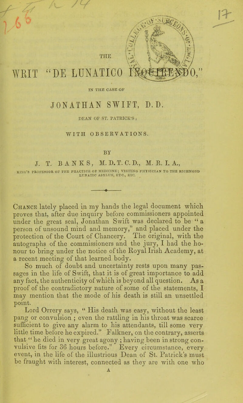 u THE DE LUNATICO IN THE CASE OF ) )) JONATHAN SWIFT, D.D. DEAN OF ST. PATRICK’S i WITH OBSERVATIONS. BY J. T. BANKS, M. D. T. C. D., M. R. I. A., KING’S PROFESSOR OF THE PRACTICE OF MEDICINE; VISITING PHYSICIAN TO THE RICHMOND LUNATIC ASYLUM, ETC., ETC. Chance lately placed in my hands the legal document which proves that, after due inquiry before commissioners appointed under the great seal, Jonathan Swift was declared to be “ a person of unsound mind and memory,” and placed under the protection of the Court of Chancery. The original, with the autographs of the commissioners and the jury, I had the ho- nour to bring under the notice of the Royal Irish Academy, at a recent meeting of that learned body. So much of doubt and uncertainty rests upon many pas- sages in the life of Swift, that it is of great importance to add any fact, the authenticity of which is beyond all question. As a proof of the contradictory nature of some of the statements, I may mention that the mode of his death is still an unsettled point. Lord Orrery says, “ His death was easy, without the least pang or convulsion ; even the rattling in his throat was scarce sufficient to give any alarm to his attendants, till some very little time before he expired.” Falkner, on the contrary, asserts that “ he died in very great agony ; having been in strong con- vulsive fits for 36 hours before.” Every circumstance, every event, in the life of the illustrious Dean of St. Patrick’s must be fraught with interest, connected as they are with one who A