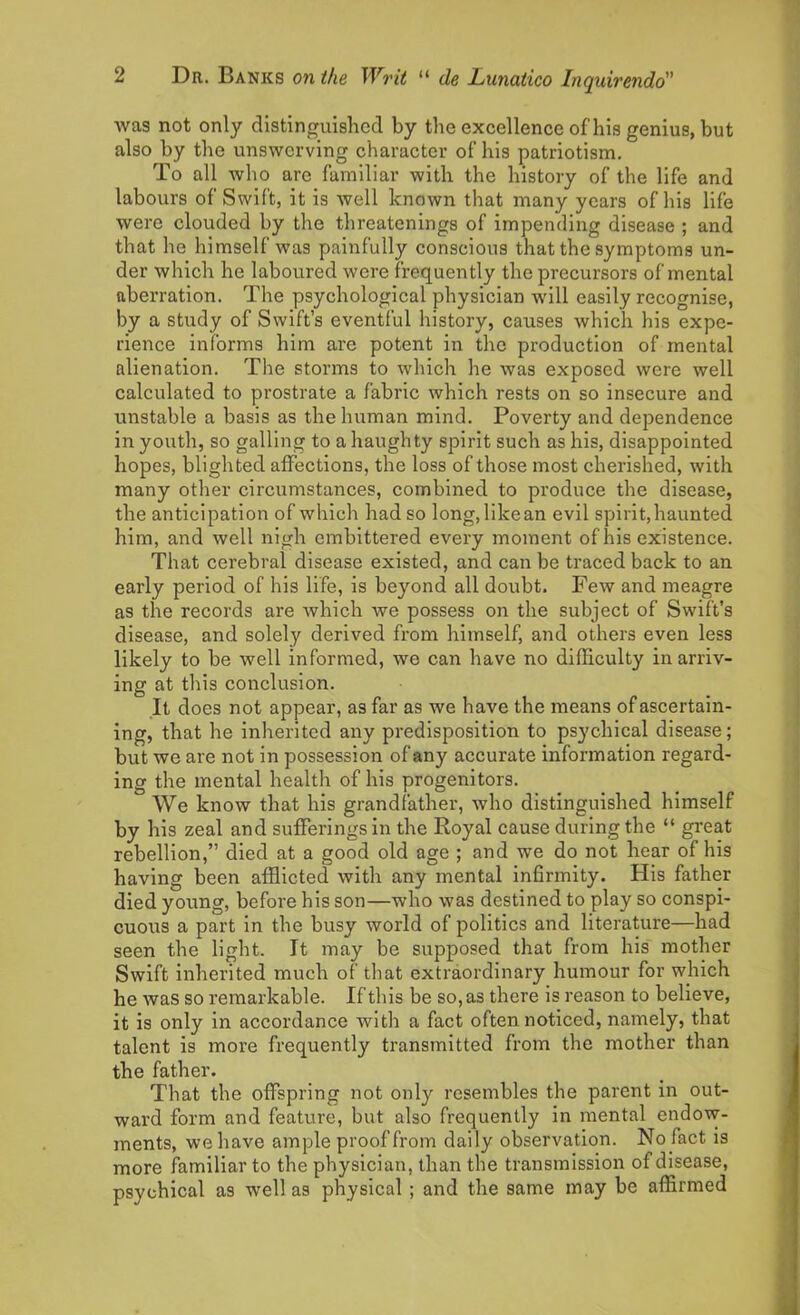 was not only distinguished by the excellence of his genius, but also by the unswerving character of his patriotism. To all who are familiar with the history of the life and labours of Swift, it is well known that many years of his life were clouded by the threatenings of impending disease ; and that he himself was painfully conscious that the symptoms un- der which he laboured were frequently the precursors of mental aberration. The psychological physician will easily recognise, by a study of Swift’s eventful history, causes which his expe- rience informs him are potent in the production of mental alienation. The storms to which he was exposed were well calculated to prostrate a fabric which rests on so insecure and unstable a basis as the human mind. Poverty and dependence in youth, so galling to a haughty spirit such as his, disappointed hopes, blighted affections, the loss of those most cherished, with many other circumstances, combined to produce the disease, the anticipation of which had so long,likean evil spirit, haunted him, and well nigh embittered every moment of his existence. That cerebral disease existed, and can be traced back to an early period of his life, is beyond all doubt. Few and meagre as the records are which we possess on the subject of Swift’s disease, and solely derived from himself, and others even less likely to be well informed, we can have no difficulty in arriv- ing at this conclusion. It does not appear, as far as we have the means of ascertain- ing, that he inherited any predisposition to psychical disease; but we are not in possession of any accurate information regard- ing the mental health of his progenitors. We know that his grandfather, who distinguished himself by his zeal and sufferings in the Royal cause during the “ great rebellion,” died at a good old age ; and we do not hear of his having been afflicted with any mental infirmity. His father died young, before his son—who was destined to play so conspi- cuous a part in the busy world of politics and literature—had seen the light. It may be supposed that from his mother Swift inherited much of that extraordinary humour for which he was so remarkable. If this be so, as there is reason to believe, it is only in accordance with a fact often noticed, namely, that talent is more frequently transmitted from the mother than the father. That the offspring not only resembles the parent in out- ward form and feature, but also frequently in mental endow- ments, we have ample proof from daily observation. No fact is more familiar to the physician, than the transmission of disease, psychical as well as physical ; and the same may be affirmed