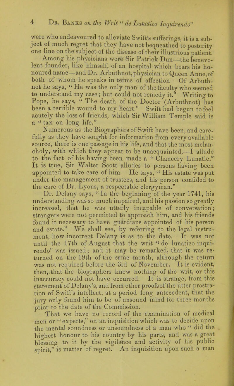 were who endeavoured to alleviate Swift’s sufferings, it is a sub- ject of much regret that they have not bequeathed to posterity one line on the subject of the disease of their illustrious patient. Among his physicians were Sir Patrick Dun—the benevo- lent founder, like himself, of an hospital which bears hi3 ho- noured name—and Dr. Arbuthnot,physician to Queen Anne,of both of whom he speaks in terms of affection Of Arbuth- not he says, “ He was the only man of the faculty who seemed to understand my case; but could not remedy it.” Writing to Pope, he says, “ The death of the Doctor (Arbuthnot) has been a terrible wound to my heart.” Swift had begun to feel acutely the loss of friends, which Sir William Temple said is a “ tax on long life.” Numerous as the Biographers of Swift have been, and care- fully as they have sought for information from every available source, there is one passage in his life, and that the most melan- choly, with which they appear to be unacquainted,—I allude to the fact of his having been made a “Chancery Lunatic.” It is true, Sir Walter Scott alludes to persons having been appointed to take care of him. He says, “ His estate was put under the management of trustees, and his person confided to the care of Dr. Lyons, a respectable clergyman.” Dr. Delany says, “ In the beginning of the year 1741, his understanding was so much impaired, and his passion so greatly increased, that he was utterly incapable of conversation; strangers were not permitted to approach him, and his friends found it necessary to have guardians appointed of his person and estate.” We shall see, by referring to the legal instru- ment, how incorrect Delany is as to the date. It was not until the 17th of August that the writ £< de lunatico inqui- rendo” was issued; and it may be remarked, that it was re- turned on the 19th of the same month, although the return was not required before the 3rd of November. It is evident, then,, that the biographers knew nothing of the writ, or this inaccuracy could not have occurred. It is strange, from this statement of Delany’s,and from other proofs of the utter prostra- tion of Swift’s intellect, at a period long antecedent, that the jury only found him to be of unsound mind for three months prior to the date of the Commission. That we have no record of the examination of medical men or “experts,” on an inquisition which was to decide upon the mental soundness or unsoundness of a man who “ did the highest honour to his country by his parts, and was a great blessing to it by the vigilance and activity of his public spirit,” is matter of regret. An inquisition upon such a man