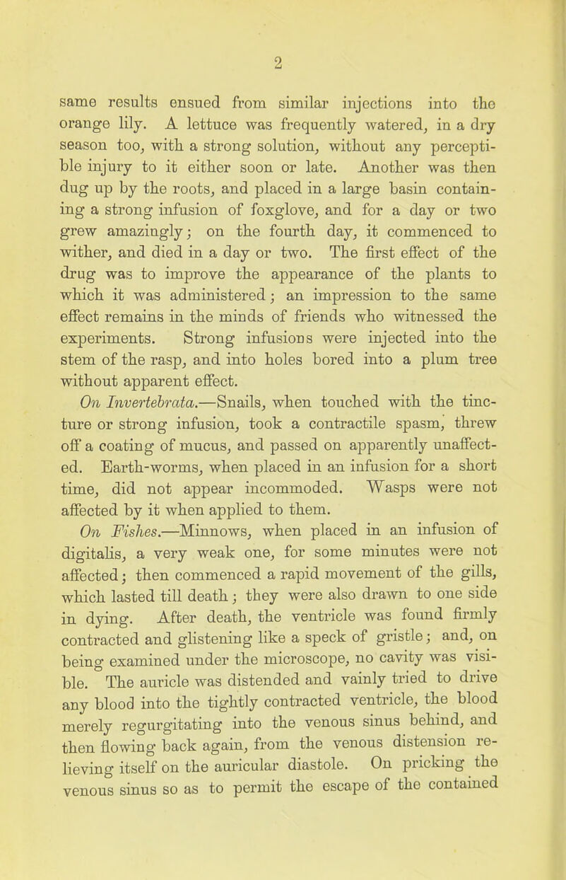 same results ensued from similar injections into the orange lily. A lettuce was frequently watered, in a dry season too, with a strong solution, without any percepti- ble injury to it either soon or late. Another was then dug up by the roots, and placed in a large basin contain- ing a strong infusion of foxglove, and for a day or two grew amazingly; on the fourth day, it commenced to wither, and died in a day or two. The first effect of the drug was to improve the appearance of the plants to which it was administered; an impression to the same effect remains in the minds of friends who witnessed the experiments. Strong infusions were injected into the stem of the rasp, and into holes bored into a plum tree without apparent effect. On Invertebrata.—Snails, when touched with the tinc- ture or strong infusion, took a contractile spasm, threw off a coating of mucus, and passed on apparently unaffect- ed. Earth-worms, when placed in an infusion for a short time, did not appear incommoded. Wasps were not affected by it when applied to them. On Fishes.—Minnows, when placed in an infusion of digitalis, a very weak one, for some minutes were not affected; then commenced a rapid movement of the gills, which lasted till death ; they were also drawn to one side in dying. After death, the ventricle was found firmly contracted and glistening like a speck of gristle; and, on being examined under the microscope, no cavity was visi- ble. The auricle was distended and vainly tried to drive any blood into the tightly contracted ventricle, the blood merely regurgitating into the venous sinus behind, and then flowing back again, from the venous distension 1 c- lieving itself on the auricular diastole. On pricking the venous sinus so as to permit the escape of the contained