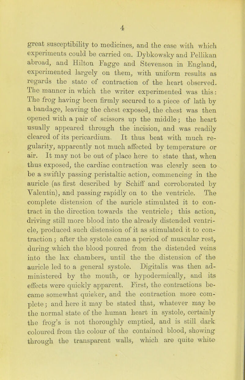 great susceptibility to medicines, and the case with which experiments could be carried on. Dybkowsky and Pellikan abroad, and Hilton Pagge and Stevenson in England, experimented largely on them, with uniform results as regards the state of contraction of the heart observed. The manner in which the writer experimented was this: The frog having been firmly secured to a piece of lath by a bandage, leaving' the chest exposed, the chest was then opened with a pair of scissors up the middle; the heart usually appeared through the incision, and was readily cleared of its pericardium. It thus beat with much re- gularity, apparently not much affected by temperature or air. It may not be out of place here to state that, when thus exposed, the cardiac contraction was clearly seen to be a swiftly passing peristaltic action, commencing in the auricle (as first described by Schiff and corroborated by Valentin), and passing rapidly on to the ventricle. The complete distension of the auricle stimulated it to con- tract in the direction towards the ventricle; this action, driving still more blood into the already distended ventri- cle, produced such distension of it as stimulated it to con- traction ; after the systole came a period of muscular rest, during which the blood poured from the distended veins into the lax chambers, until the the distension of the auricle led to a general systole. Digitalis was then ad- ministered by the mouth, or hypodermically, and its effects were quickly apparent. First, the contractions be- came somewhat quicker, and the contraction more com- plete ; and here it may be stated that, whatever may be the normal state of the human heart in systole, certainly the frog’s is not thoroughly emptied, and is still dark coloured from the colour of the contained blood, showing through the transparent walls, which are quite white