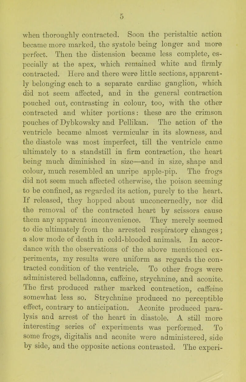 when thoroughly contracted. Soon the peristaltic action became more marked, the systole being longer and more perfect. Then the distension became less complete, es- pecially at the apex, which remained white and firmly contracted. Here and there were little sections, apparent- ly belonging each to a separate cardiac ganglion, which did not seem affected, and in the general contraction pouched out, contrasting in colour, too, with the other contracted and whiter portions: these are the crimson pouches of Dybkowsky and Pellikan. The action of the ventricle became almost vermicular in its slowness, and the diastole was most imperfect, till the ventricle came ultimately to a standstill in firm contraction, the heart being much diminished in size—and in size, shape and colour, much resembled an unripe apple-pip. The frogs did not seem much affected otherwise, the poison seeming to be confined, as regarded its action, purely to the heart. If released, they hopped about unconcernedly, nor did the removal of the contracted heart by scissors cause them any apparent inconvenience. They merely seemed to die ultimately from the arrested respiratory changes ; a slow mode of death in cold-blooded animals. In accor- dance with the observations of the above mentioned ex- periments, my results were uniform as regards the con- tracted condition of the ventricle. To other frogs were administered belladonna, caffeine, strychnine, and aconite. The first produced rather marked contraction, caffeine somewhat less so. Strychnine produced no perceptible effect, contrary to anticipation. Aconite produced para- lysis and arrest of the heart in diastole. A still more interesting series of experiments was performed. To some frogs, digitalis and aconite were administered, side by side, and the opposite actions contrasted. The experi-