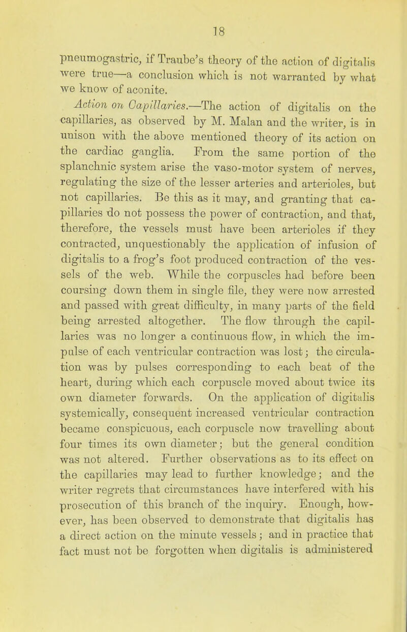 pneumogastric, if Traube’s theory of the action of digitalis were true—a conclusion which is not warranted by what we know of aconite. Action on Capillaries.—The action of digitalis on the capillaries, as observed by M. Malan and the writer, is in unison with the above mentioned theory of its action on the cardiac ganglia. From the same portion of the splanchnic system arise the vaso-motor system of nerves, regulating the size of the lesser arteries and arterioles, but not capillaries. Be this as it may, and granting that ca- pillaries do not possess the power of contraction, and that, therefore, the vessels must have been arterioles if they contracted, unquestionably the application of infusion of digitalis to a frog’s foot produced contraction of the ves- sels of the web. While the corpuscles had before been coursing down them in single file, they were now arrested and passed with great difficulty, in many parts of the field being arrested altogether. The flow through the capil- laries was no longer a continuous flow, in which the im- pulse of each ventricular contraction was lost; the circula- tion was by pulses corresponding to each beat of the heart, during which each corpuscle moved about twice its own diameter forwards. On the application of digitalis systemically, consequent increased ventricular contraction became conspicuous, each corpuscle now travelling about four times its own diameter; but the general condition was not altered. Further observations as to its effect on the capillaries may lead to further knowledge; and the writer regrets that circumstances have interfered with his prosecution of this branch of the inquiry. Enough, how- ever, has been observed to demonstrate that digitalis has a direct action on the minute vessels; and in practice that fact must not be forgotten when digitalis is administered