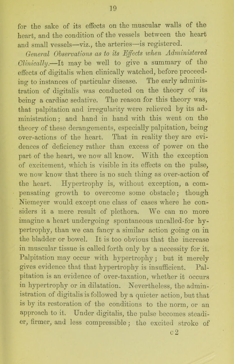 for the sake of its effects on the muscular walls of the heart, and the condition of the vessels between the heart and small vessels—viz., the arteries—is registered. General Observations as to its Effects when Administered Clinically.—It may be well to give a summary of the effects of digitalis when clinically watched, before proceed- ing to instances of particular disease. The early adminis- tration of digitalis was conducted on the theory of its being a cardiac sedative. The reason for this theory was, that palpitation and irregularity were relieved by its ad- ministration ; and hand in hand with this went on the theory of these derangements, especially palpitation, being over-actions of the heart. That in reality they are evi- dences of deficiency rather than excess of power on the part of the heart, we now all know. With the exception of excitement, which is visible in its effects on the pulse, we now know that there is no such thing as over-action of the heart. Hypertrophy is, without exception, a com- pensating growth to overcome some obstacle; though Niemeyer would except one class of cases where he con- siders it a mere result of plethora. We can no more imagine a heart undergoing spontaneous uncalled-for hy- pertrophy, than we can fancy a similar action going on in the bladder or bowel. It is too obvious that the increase in muscular tissue is called forth only by a necessity for it. Palpitation may occur with hypertrophy ; but it merely gives evidence that that hypertrophy is insufficient. Pal- pitation is an evidence of over-taxation, whether it occurs in hypertrophy or in dilatation. Nevertheless, the admin- istration of digitalis is followed by a quieter action, but that is by its restoration of the conditions to the norm, or an approach to it. Under digitalis, the pulse becomes steadi- er, firmer, and less compressible; the excited stroke of c2