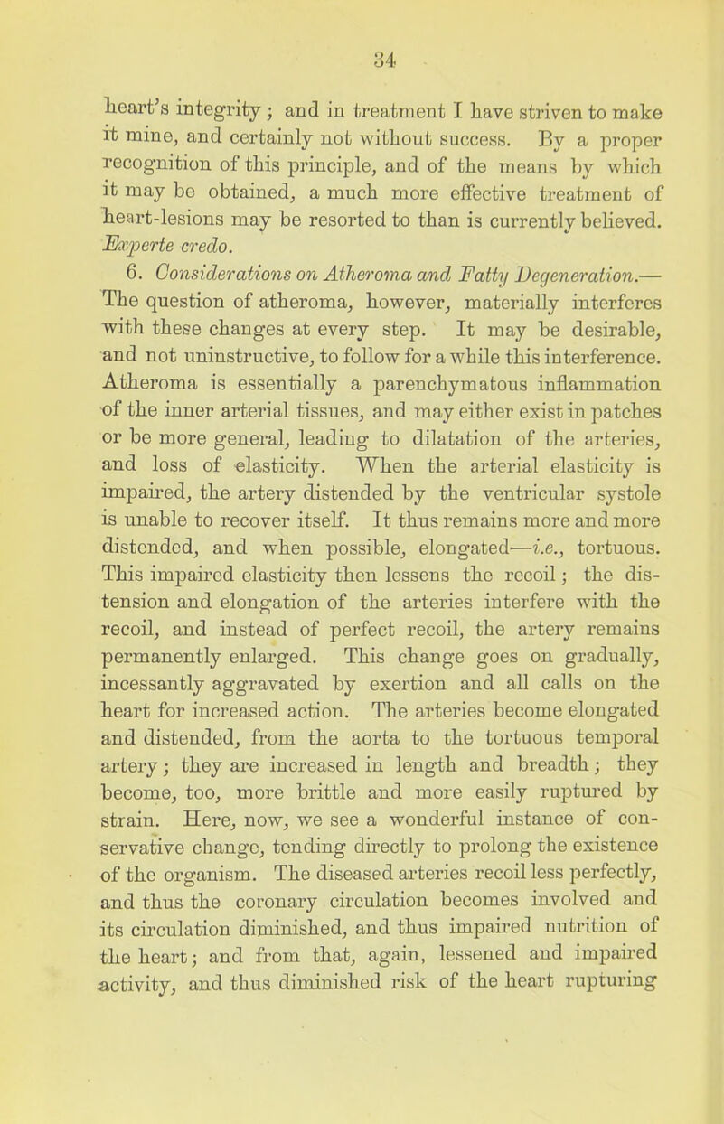 heart’s integrity ; and in treatment I have striven to make it mine, and certainly not without success. By a proper recognition of this principle, and of the means by which it may be obtained, a much more effective treatment of heart-lesions may be resorted to than is currently believed. Fxperte credo. 6. Considerations on Atheroma and Fatty Degeneration.— The question of atheroma, however, materially interferes with these changes at every step. It may be desirable, and not uninstructive, to follow for a while this interference. Atheroma is essentially a parenchymatous inflammation of the inner arterial tissues, and may either exist in patches or be more general, leading to dilatation of the arteries, and loss of elasticity. When the arterial elasticity is impaired, the artery distended by the ventricular systole is unable to recover itself. It thus remains more and more distended, and when possible, elongated—i.e., tortuous. This impaired elasticity then lessens the recoil; the dis- tension and elongation of the arteries interfere with the recoil, and instead of perfect recoil, the artery remains permanently enlarged. This change goes on gradually, incessantly aggravated by exertion and all calls on the heart for increased action. The arteries become elongated and distended, from the aorta to the tortuous temporal artery; they are increased in length and breadth; they become, too, more brittle and more easily ruptured by strain. Here, now, we see a wonderful instance of con- servative change, tending directly to prolong the existence of the organism. The diseased arteries recoil less perfectly, and thus the coronary circulation becomes involved and its circulation diminished, and thus impaired nutrition of the heart; and from that, again, lessened and impaired activity, and thus diminished risk of the heart rupturing