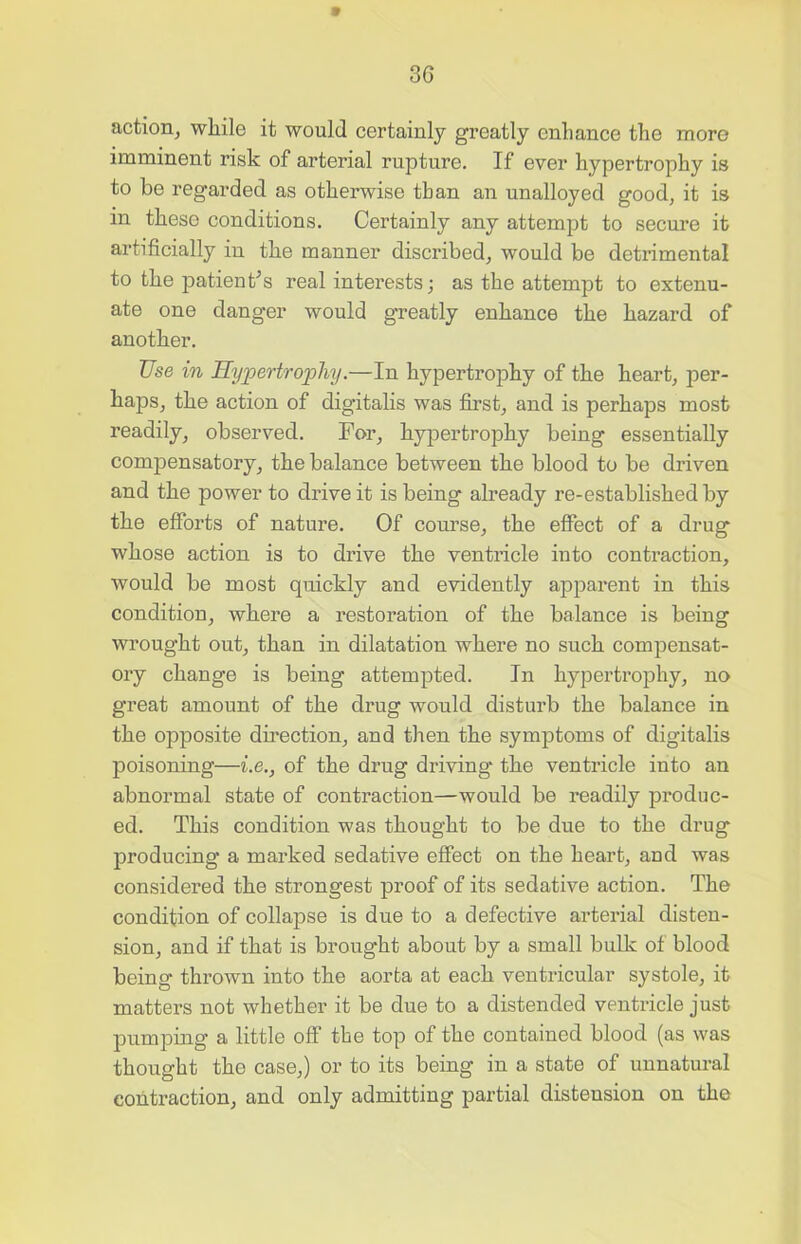 30 action, while it would certainly greatly enhance the more imminent risk of arterial rupture. If ever hypertrophy is to be regarded as otherwise than an unalloyed good, it is in these conditions. Certainly any attempt to secure it artificially in the manner discribed, would be detrimental to the patient’s real interests; as the attempt to extenu- ate one danger would greatly enhance the hazard of another. Use in Hypertrophy.—In hypertrophy of the heart, per- haps, the action of digitalis was first, and is perhaps most readily, observed. For, hypertrophy being essentially compensatory, the balance between the blood to be driven and the power to drive it is being already re-established by the efforts of nature. Of course, the effect of a drug whose action is to drive the ventricle into contraction, would be most quickly and evidently apparent in this condition, where a restoration of the balance is being wrought out, than in dilatation where no such compensat- ory change is being attempted. In hypertrophy, no great amount of the drug would disturb the balance in the opposite direction, and then the symptoms of digitalis poisoning—i.e., of the drug driving* the ventricle into an abnormal state of contraction—would be readily produc- ed. This condition was thought to be due to the drug producing a marked sedative effect on the heart, and was considered the strongest proof of its sedative action. The condition of collapse is due to a defective arterial disten- sion, and if that is brought about by a small bulk of blood being thrown into the aorta at each ventricular systole, it matters not whether it be due to a distended ventricle just pumping a little off the top of the contained blood (as was thought the case,) or to its being in a state of unnatural contraction, and only admitting partial distension on the