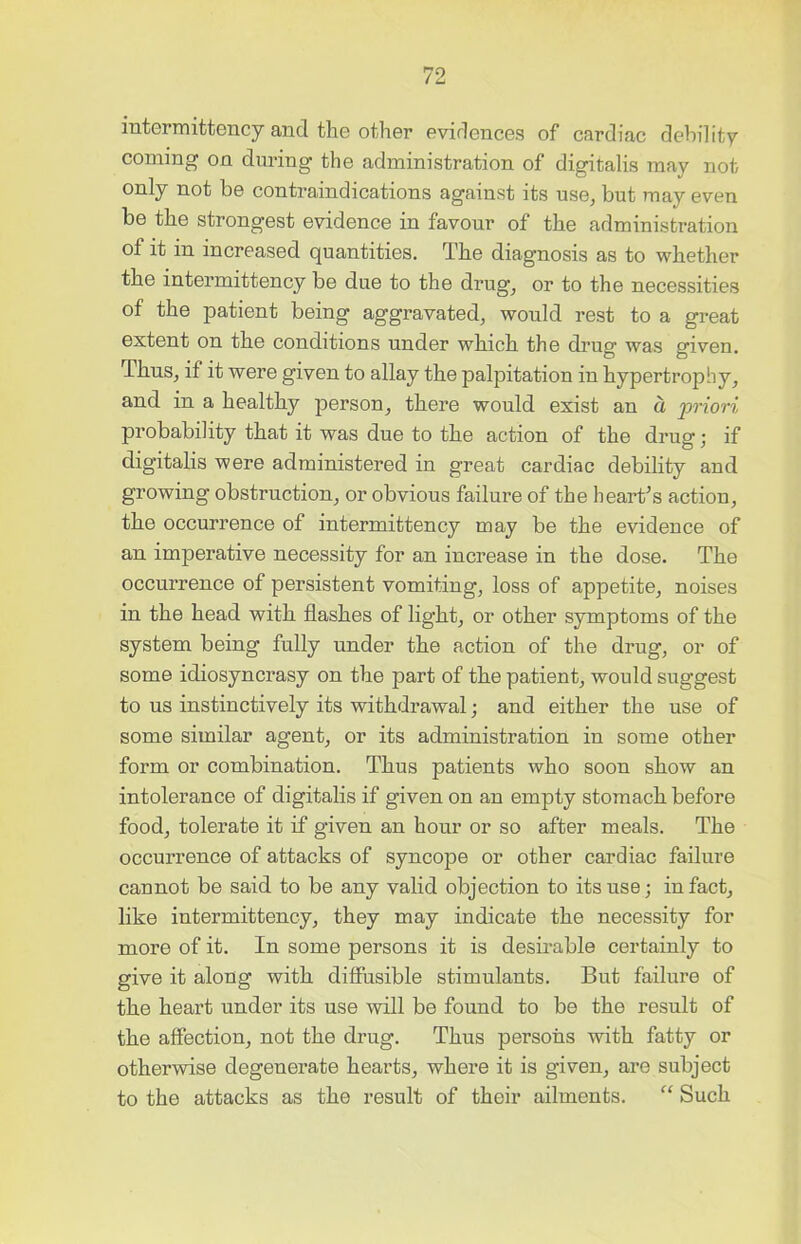 intermittency and the other evidences of cardiac debility coming on during the administration of digitalis may not only not be contraindications against its use, but may even be the strongest evidence in favour of the administration of it in increased quantities. The diagnosis as to whether the intermittency be due to the drug, or to the necessities of the patient being aggravated, would rest to a great extent on the conditions under which the drug was given. Thus, if it were given to allay the palpitation in hypertrophy, and in a healthy person, there would exist an a priori probability that it was due to the action of the drug; if digitalis were administered in great cardiac debility and growing obstruction, or obvious failure of the heart’s action, the occurrence of intermittency may be the evidence of an imperative necessity for an increase in the dose. The occurrence of persistent vomiting, loss of appetite, noises in the head with flashes of light, or other symptoms of the system being fully under the action of the drug, or of some idiosyncrasy on the part of the patient, would suggest to us instinctively its withdrawal; and either the use of some similar agent, or its administration in some other form or combination. Thus patients who soon show an intolerance of digitalis if given on an empty stomach before food, tolerate it if given an hour or so after meals. The occurrence of attacks of syncope or other cardiac failure cannot be said to be any valid objection to its use; in fact, like intermittency, they may indicate the necessity for more of it. In some persons it is desirable certainly to give it along with diffusible stimulants. But failure of the heart under its use will be found to be the result of the affection, not the drug. Thus persons with fatty or otherwise degenerate hearts, where it is given, are subject to the attacks as the result of their ailments. “ Such