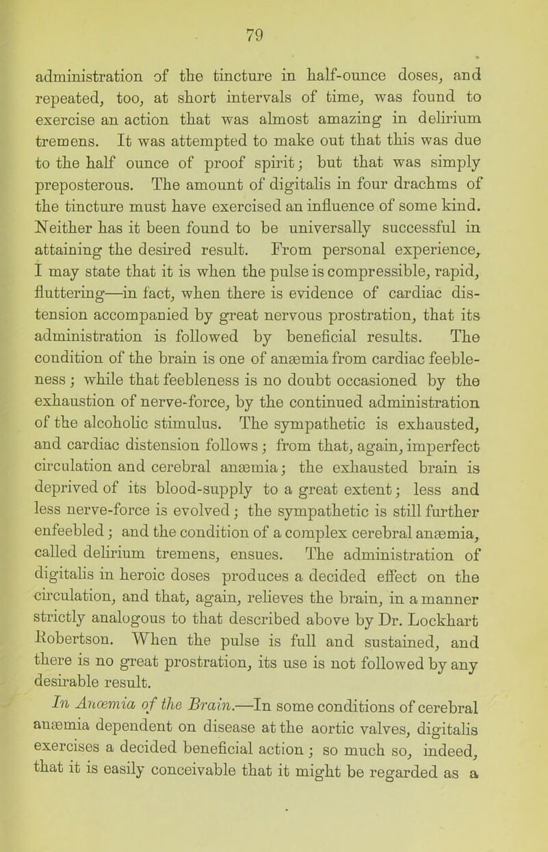 administration of the tincture in half-ounce doses, and repeated, too, at short intervals of time, was found to exercise an action that was almost amazing in delirium tremens. It was attempted to make out that this was due to the half ounce of proof spirit; but that was simply preposterous. The amount of digitalis in four drachms of the tincture must have exercised an influence of some kind. Neither has it been found to be universally successful in attaining the desired result. From personal experience, I may state that it is when the pulse is compressible, rapid, fluttering—in fact, when there is evidence of cardiac dis- tension accompanied by great nervous prostration, that its administration is followed by beneficial results. The condition of the brain is one of anaemia from cardiac feeble- ness ; while that feebleness is no doubt occasioned by the exhaustion of nerve-force, by the continued administration of the alcoholic stimulus. The sympathetic is exhausted, and cardiac distension follows ; from that, again, imperfect circulation and cerebral anaemia; the exhausted brain is deprived of its blood-supply to a great extent; less and less nerve-force is evolved; the sympathetic is still further enfeebled; and the condition of a complex cerebral anaemia, called delirium tremens, ensues. The administration of digitalis in heroic doses produces a decided effect on the circulation, and that, again, relieves the brain, in a manner strictly analogous to that described above by Dr. Lockhart liobertson. When the pulse is full and sustained, and there is no great prostration, its use is not followed by any desirable result. In Ancemia of the Brain.—In some conditions of cerebral anaemia dependent on disease at the aortic valves, digitalis exercises a decided beneficial action ; so much so, indeed, that it is easily conceivable that it might be regarded as a