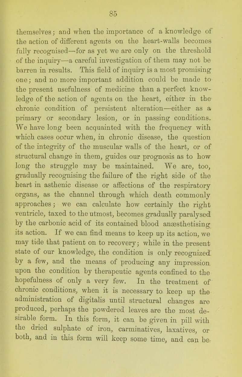 themselves; and when the importance of a knowledge of the action of different agents on the heart-walls becomes fully recognised—for as yet we are only on the threshold of the inquiry—a careful investigation of them may not be barren in results. This field of inquiry is a most promising one; and no more important addition could be made to the present usefulness of medicine than a perfect know- ledge of the action of agents on the heart, either in the chronic condition of persistent alteration—either as a primary or secondary lesion, or in passing conditions. We have long been acquainted with the frequency with which cases occur when, in chronic disease, the question of the integrity of the muscular walls of the heart, or of structural change in them, guides our prognosis as to how long the struggle may be maintained. We are, too, gradually recognising the failure of the right side of the heart in asthenic disease or affections of the respiratory organs, as the channel through which death commonly approaches; we can calculate how certainly the right ventricle, taxed to the utmost, becomes gradually paralysed by the carbonic acid of its contained blood anaesthetising its action. If we can find means to keep up its action, we may tide that patient on to recovery; while in the present state of our knowledge, the condition is only recognized' by a few, and the means of producing any impression upon the condition by therapeutic agents confined to the hopefulness of only a very few. In the treatment of chronic conditions, when it is necessaiy to keep up the administration of digitalis until structural changes are produced, perhaps the powdered leaves are the most de- sirable form. In this form, it can be given in pill with the dried sulphate of iron, carminatives, laxatives, or both, and in this form will keep some time, and can be