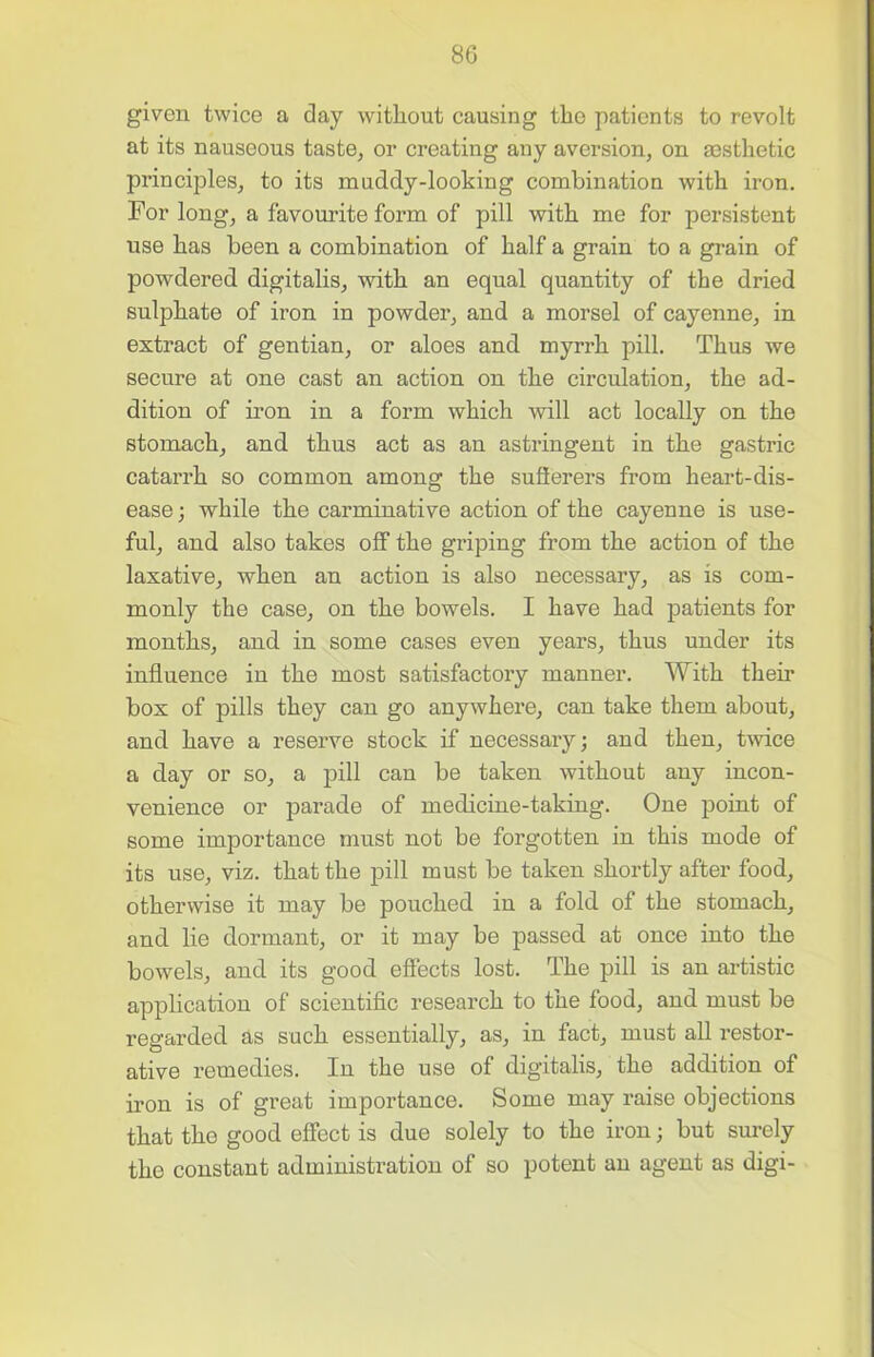 given twice a day without causing the patients to revolt at its nauseous taste, or creating any aversion, on aesthetic principles, to its muddy-looking combination with iron. For long, a favourite form of pill with me for persistent use has been a combination of half a grain to a grain of powdered digitalis, with an equal quantity of the dried sulphate of iron in powder, and a morsel of cayenne, in extract of gentian, or aloes and myrrh pill. Thus we secure at one cast an action on the circulation, the ad- dition of iron in a form which will act locally on the stomach, and thus act as an astringent in the gastric catarrh so common among the suSerers from heart-dis- ease; while the carminative action of the cayenne is use- ful, and also takes off the griping from the action of the laxative, when an action is also necessary, as is com- monly the case, on the bowels. I have had patients for months, and in some cases even years, thus under its influence in the most satisfactory manner. With their box of pills they can go anywhere, can take them about, and have a reserve stock if necessary; and then, twice a day or so, a pill can be taken without any incon- venience or parade of medicine-taking. One point of some importance must not be forgotten in this mode of its use, viz. that the pill must be taken shortly after food, otherwise it may be pouched in a fold of the stomach, and lie dormant, or it may be passed at once into the bowels, and its good effects lost. The pill is an artistic application of scientific research to the food, and must be regarded as such essentially, as, in fact, must all restor- ative remedies. In the use of digitalis, the addition of iron is of great importance. Some may raise objections that the good effect is due solely to the iron; but surely the constant administration of so potent an agent as digi-