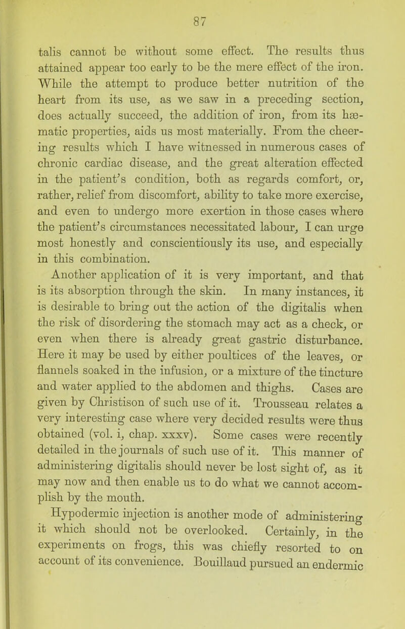 talis cannot be without some effect. The results thus attained appear too early to be the mere effect of the iron. While the attempt to produce better nutrition of the heart from its use, as we saw in a preceding section, does actually succeed, the addition of iron, from its hm- matic properties, aids us most materially. From the cheer- ing results which I have witnessed in numerous cases of chronic cardiac disease, and the great alteration effected in the patient’s condition, both as regards comfort, or, rather, relief from discomfort, ability to take more exercise, and even to undergo more exertion in those cases where the patient’s circumstances necessitated labour, I can urge most honestly and conscientiously its use, and especially in this combination. Another application of it is very important, and that is its absorption through the skin. In many instances, it is desirable to bring out the action of the digitalis when the risk of disordering the stomach may act as a check, or even when there is already great gastric disturbance. Here it may be used by either poultices of the leaves, or flannels soaked in the infusion, or a mixture of the tincture and water applied to the abdomen and thighs. Cases are given by Christison of such use of it. Trousseau relates a very interesting case where very decided results were thus obtained (vol. i, chap. xxxv). Some cases were recently detailed in the journals of such use of it. This manner of administering digitalis should never be lost sight of, as it may now and then enable us to do what we cannot accom- plish by the mouth. Hypodermic injection is another mode of administering it which should not be overlooked. Certainly, in the experiments on frogs, this was chiefly resorted to on account of its convenience. Bouillaud pursued an endermic