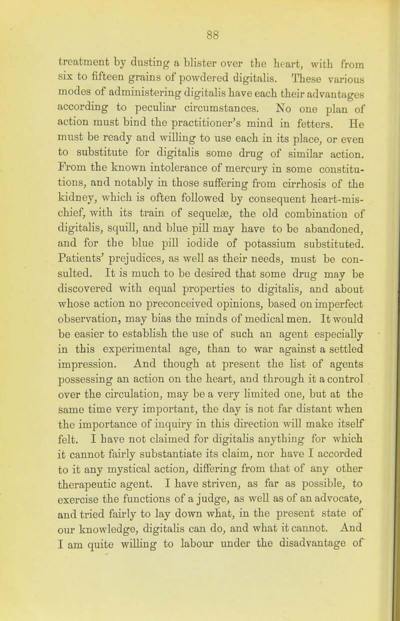 treatment by dusting a blister over the heart, with from six to fifteen grains of powdered digitalis. These various modes of administering digitalis have each their advantages according to peculiar circumstances. No one plan of action must bind the practitioner’s mind in fetters. He must be ready and willing to use each in its place, or even to substitute for digitalis some drug of similar action. From the known intolerance of mercury in some constitu- tions, and notably in those suffering from cirrhosis of the kidney, which is often followed by consequent heart-mis- chief, with its train of sequelae, the old combination of digitalis, squill, and blue pill may have to be abandoned, and for the blue pill iodide of potassium substituted. Patients’ prejudices, as well as their needs, must be con- sulted. It is much to be desired that some drug may be discovered with equal properties to digitalis, and about whose action no preconceived opinions, based on imperfect observation, may bias the minds of medical men. It would be easier to establish the use of such an agent especially in this experimental age, than to war against a settled impression. And though at present the list of agents possessing an action on the heart, and through it a control over the circulation, may be a very limited one, but at the same time very important, the day is not far distant when the importance of inquiry in this direction will make itself felt. I have not claimed for digitalis anything for which it cannot fairly substantiate its claim, nor have I accorded to it any mystical action, differing from that of any other therapeutic agent. I have striven, as far as possible, to exercise the functions of a judge, as well as of an advocate, and tried fairly to lay down what, in the present state of our knowledge, digitalis can do, and what it cannot. And I am quite willing to labour under the disadvantage of