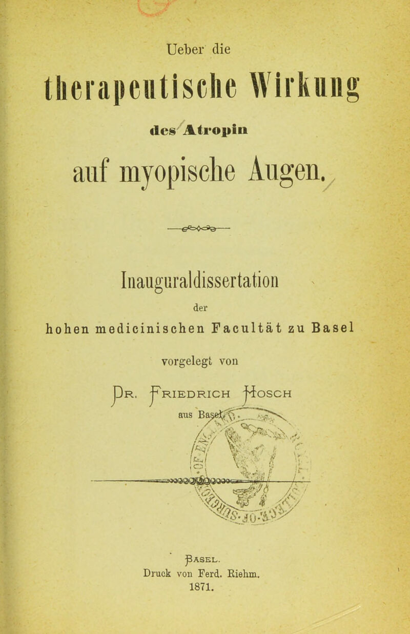 Ueber die therapeutische Wirkung des Atropin auf myopische Augen. Inauguraldissertation der hohen medicinischen Facultät zu Basel vorgelegt von pR. pRIEDRICH jhfoSCH aus Ba§ei'/<>, Aky W‘ - ' *■**.. $ f. ü mj \ %i/ /• ^ASEL. Druck von Ferd. Eiehrn. 1871.