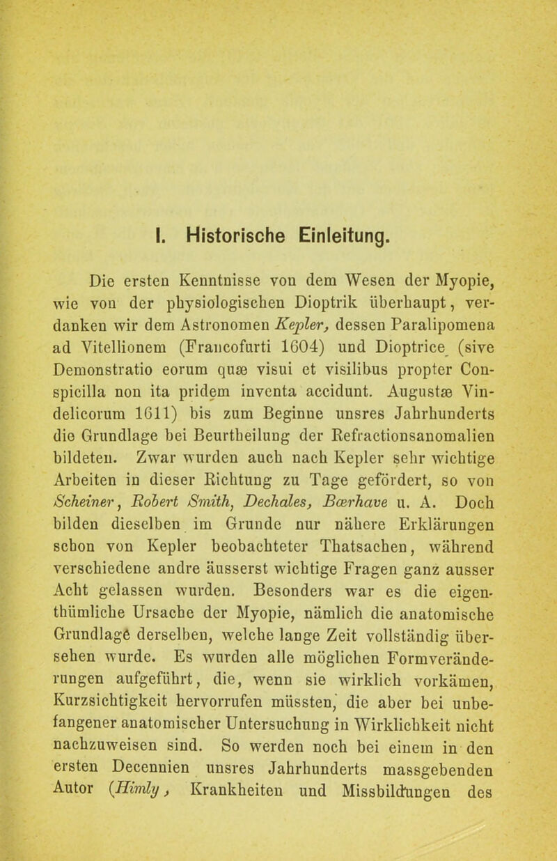 Die ersten Kenntnisse von dem Wesen der Myopie, wie von der physiologischen Dioptrik überhaupt, ver- danken wir dem Astronomen Kepler, dessen Paralipomena ad Yitellionem (Francofurti 1G04) und Dioptrice (sive Demonstratio eorum qum visui et visilibus propter Con- spicilla non ita pridem inventa accidunt. Augustse Vin- delicorum 1611) bis zum Beginne unsres Jahrhunderts die Grundlage bei Beurtheilung der Refractionsanomalien bildeten. Zwar wurden auch nach Kepler sehr wichtige Arbeiten in dieser Richtung zu Tage gefördert, so von Scheiner, Robert Smith, Dechales, Bcerhcive u. A. Doch bilden dieselben im Grunde nur nähere Erklärungen schon von Kepler beobachteter Thatsachen, während verschiedene andre äusserst wichtige Fragen ganz ausser Acht gelassen wurden. Besonders war es die eigen- thiimliche Ursache der Myopie, nämlich die anatomische Grundlage derselben, welche lange Zeit vollständig über- sehen wurde. Es wurden alle möglichen Formverände- rungen aufgeführt, die, wenn sie wirklich vorkämen, Kurzsichtigkeit hervorrufen müssten,' die aber bei unbe- fangener anatomischer Untersuchung in Wirklichkeit nicht nachzuweisen sind. So werden noch bei einem in den ersten Decennien unsres Jahrhunderts massgebenden Autor (Himly, Krankheiten und Missbildungen des