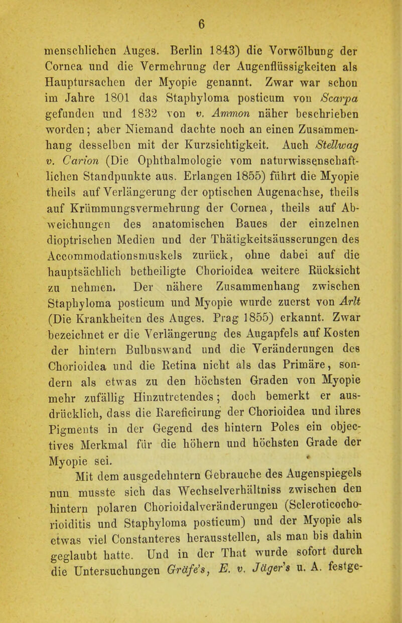 menschlichen Auges. Berlin 1843) die Vorwölbung der Cornea und die Vermehrung der Augenflüssigkeiten als Hauptursachen der Myopie genannt. Zwar war schon im Jahre 1801 das Staphyloma posticum von Scarpa gefunden und 1832 von v. Ammon näher beschrieben worden; aber Niemand dachte noch an einen Zusammen- hang desselben mit der Kurzsichtigkeit. Auch Stellwag v. Carion (Die Ophthalmologie vom naturwissenschaft- lichen Standpunkte aus. Erlangen 1855) führt die Myopie theils auf Verlängerung der optischen Augenachse, theils auf Krümmungsvermehrung der Cornea, theils auf Ab- weichungen des anatomischen Baues der einzelnen dioptrischen Medien und der Thätigkeitsäusserungen des Accommodationsmuskels zurück, ohne dabei auf die hauptsächlich betheiligte Chorioidea weitere Rücksicht zu nehmen. Der nähere Zusammenhang zwischen Staphyloma posticum und Myopie wurde zuerst von Arlt (Die Krankheiten des Auges. Prag 1855) erkannt. Zwar bezeichnet er die Verlängerung des Augapfels auf Kosten der hintern Bulbuswand und die Veränderungen des Chorioidea und die Retina nicht als das Primäre, son- dern als etwas zu den höchsten Graden von Myopie mehr zufällig Hinzutretendes; doch bemerkt er aus- drücklich, dass die Rareficirung der Chorioidea und ihres Pigments in der Gegend des hintern Poles ein objec- tives Merkmal für die hohem und höchsten Grade der Myopie sei. Mit dem ausgedehntem Gebrauche des Augenspiegels nun musste sich das Wechselverhältniss zwischen den hintern polaren Chorioidalveränderungen (Scleroticocbo- rioiditis und Staphyloma posticum) und der Myopie als etwas viel Constanteres herausstellen, als man bis dahin geglaubt hatte. Und in der That wurde sofort durch die Untersuchungen Gräfe’s, E. v, Jägers u. A. festge-