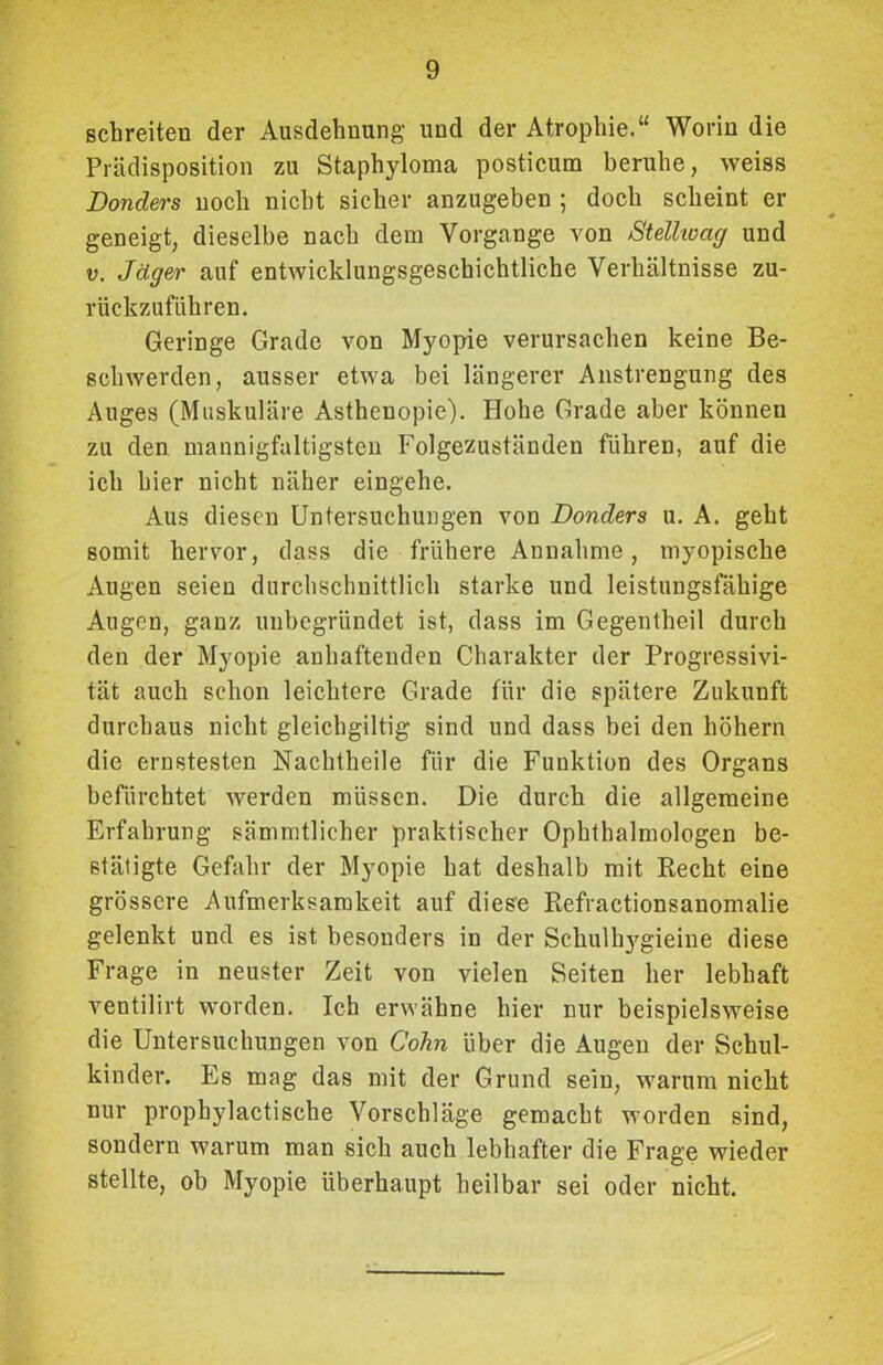 schreiten der Ausdehnung und der Atrophie.“ Worin die Prädisposition zu Staphyloma posticum beruhe, weiss Donders noch nicht sicher anzugeben ; doch scheint er geneigt, dieselbe nach dem Vorgänge von Stellwag und v. Jäger auf entwicklungsgeschichtliche Verhältnisse zu- rückzufiihren. Geringe Grade von Myopie verursachen keine Be- schwerden, ausser etwa bei längerer Anstrengung des Auges (Muskuläre Asthenopie). Hohe Grade aber können zu den mannigfaltigsten Folgezuständen führen, auf die ich hier nicht näher eingehe. Aus diesen Untersuchungen von Donders u. A. geht somit hervor, dass die frühere Annahme, myopische Augen seien durchschnittlich starke und leistungsfähige Augen, ganz unbegründet ist, dass im Gegentheil durch den der Myopie anhaftenden Charakter der Progressivi- tät auch schon leichtere Grade für die spätere Zukunft durchaus nicht gleichgültig sind und dass bei den hohem die ernstesten Nachtheile für die Funktion des Organs befürchtet werden müssen. Die durch die allgemeine Erfahrung sämmtlicher praktischer Ophthalmologen be- stätigte Gefahr der Myopie hat deshalb mit Recht eine grössere Aufmerksamkeit auf diese Refractionsanomalie gelenkt und es ist besonders in der Sehulltygieine diese Frage in neuster Zeit von vielen Seiten her lebhaft ventilirt worden. Ich erwähne hier nur beispielsweise die Untersuchungen von Colin über die Augen der Schul- kinder. Es mag das mit der Grund sein, warum nicht nur prophylactische Vorschläge gemacht worden sind, sondern warum man sich auch lebhafter die Frage wieder stellte, ob Myopie überhaupt heilbar sei oder nicht.