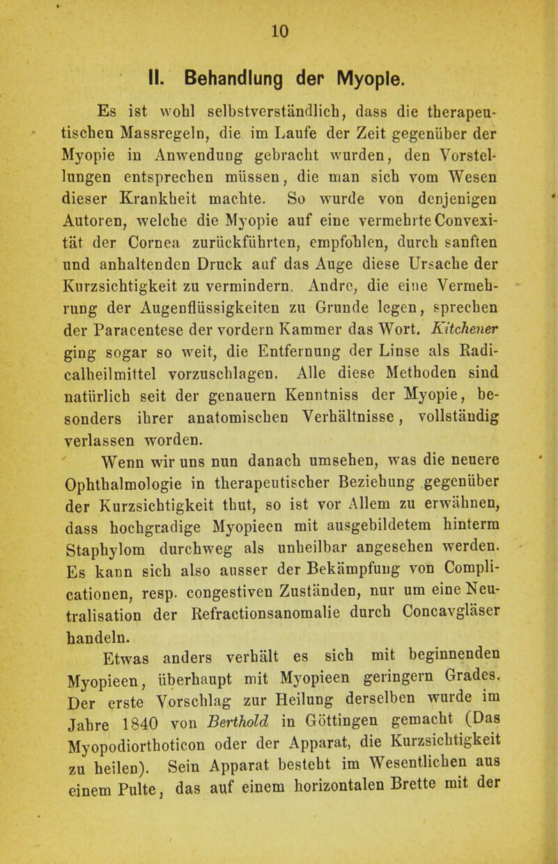 II. Behandlung der Myopie. Es ist wohl selbstverständlich, dass die therapeu- tischen Massregeln, die im Laufe der Zeit gegenüber der Myopie in Anwendung gebracht wurden, den Vorstel- lungen entsprechen müssen, die man sich vom Wesen dieser Krankheit machte. So wurde von denjenigen Autoren, welche die Myopie auf eine vermehrte Convexi- tät der Cornea zurückführten, empfohlen, durch sanften und anhaltenden Druck auf das Auge diese Ursache der Kurzsichtigkeit zu vermindern. Andre, die eine Vermeh- rung der Augenflüssigkeiten zu Grunde legen, sprechen der Paracentese der vordem Kammer das Wort. Kitchener ging sogar so weit, die Entfernung der Linse als Radi- calheilmittel vorzuschlagen. Alle diese Methoden sind natürlich seit der genauem Kenntniss der Myopie, be- sonders ihrer anatomischen Verhältnisse, vollständig verlassen worden. Wenn wir uns nun danach umsehen, was die neuere Ophthalmologie in therapeutischer Beziehung gegenüber der Kurzsichtigkeit tbut, so ist vor Allem zu erwähnen, dass hochgradige Myopieen mit ausgebildetem hinterm Staphylom durchweg als unheilbar angesehen werden. Es kann sich also ausser der Bekämpfung von Compli- cationen, resp. congestiven Zuständen, nur um eine Neu- tralisation der Refractionsanomalie durch Concavgläser handeln. Etwas anders verhält es sich mit beginnenden Myopieen, überhaupt mit Myopieen geringem Grades. Der erste Vorschlag zur Heilung derselben wurde im Jahre 1840 von Berthold in Göttingen gemacht (Das Myopodiorthoticon oder der Apparat, die Kurzsichtigkeit zu heilen). Sein Apparat besteht im Wesentlichen aus einem Pulte, das auf einem horizontalen Brette mit der