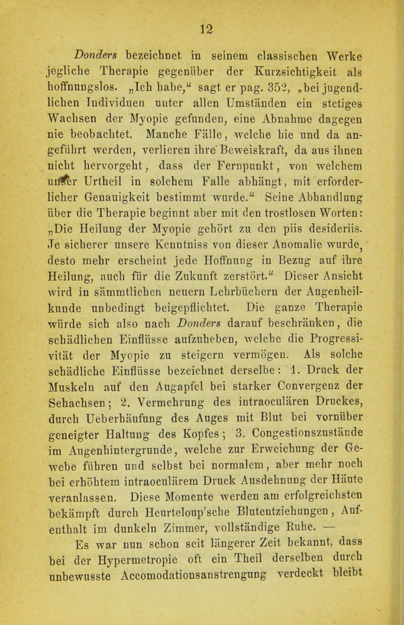 Donders bezeichnet in seinem classischen Werke jegliche Therapie gegenüber der Kurzsichtigkeit als hoffnungslos. „Ich habe,“ sagt er pag. 352, „bei jugend- lichen Individuen unter allen Umständen ein stetiges Wachsen der Myopie gefunden, eine Abnahme dagegen nie beobachtet. Manche Fälle, welche hie und da an- geführt werden, verlieren ihre Beweiskraft, da aus ihnen nicht hervorgeht, dass der Fernpunkt, von welchem untrer Urtheil in solchem Falle abhängt, mit erforder- licher Genauigkeit bestimmt wurde.“ Seine Abhandlung über die Therapie beginnt aber mit den trostlosen Worten: „Die Heilung der Myopie gehört zu den piis desideriis. .Te sicherer unsere Kenntniss von dieser Anomalie wurde, desto mehr erscheint jede Hoffnung in Bezug auf ihre Heilung, auch für die Zukunft zerstört.“ Dieser Ansicht wird in sämmtlichen neuern Lehrbüchern der Augenheil- kunde unbedingt beigepflichtet. Die ganze Therapie würde sich also nach Donders darauf beschränken, die schädlichen Einflüsse aufzuheben, welche die Progressi- vität der Myopie zu steigern vermögen. Als solche schädliche Einflüsse bezeichnet derselbe: 1. Druck der Muskeln auf den Augapfel bei starker Convergenz der Sehachsen; 2. Vermehrung des intraoculären Druckes, durch Ueberhäufung des Auges mit Blut bei vornüber geneigter Haltung des Kopfes; 3. Congestionszustände im Augenhintergrunde, welche zur Erweichung der Ge- webe führen und selbst bei normalem, aber mehr noch bei erhöhtem intraoculärem Druck Ausdehnung der Häute veranlassen. Diese Momente werden am erfolgreichsten bekämpft durch Heurteloup’sche Blutentziehungen, Auf- enthalt im dunkeln Zimmer, vollständige Ruhe. — Es war nun schon seit längerer Zeit bekannt, dass bei der Hypermetropie oft ein Theil derselben durch unbewusste Accomodationsanstrengung verdeckt bleibt