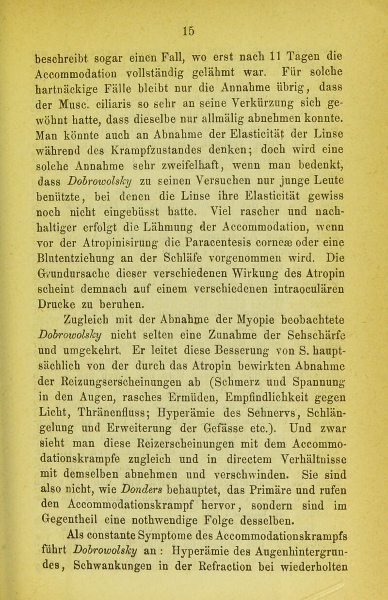 beschreibt sogar einen Fall, wo erst nach 11 Tagen die Accommodatiou vollständig gelähmt war. Für solche hartnäckige Fälle bleibt nur die Annahme übrig, dass der Muse, ciliaris so sehr an seine Verkürzung sich ge- wöhnt hatte, dass dieselbe nur allmälig abnebmen konnte. Man könnte auch an Abnahme der Elasticität der Linse während des Krampfzustandes denken; doch wird eine solche Annahme sehr zweifelhaft, wenn man bedenkt, dass Dobrowolsky zu seinen Versuchen nur junge Leute benützte, bei denen die Linse ihre Elasticität gewiss noch nicht eingebiisst hatte. Viel rascher und nach- haltiger erfolgt die Lähmung der Accommodatiou, wenn vor der Atropinisirung die Paracentesis cornem oder eine Blutentziehung an der Schläfe vorgenommen wird. Die Grundursache dieser verschiedenen Wirkung des Atropin scheint demnach auf einem verschiedenen intraoeulären Drucke zu beruhen. Zugleich mit der Abnahme der Myopie beobachtete Dobrowolsky nicht selten eine Zunahme der Sehschärfe und umgekehrt. Er leitet diese Besserung von S. haupt- sächlich von der durch das Atropin bewirkten Abnahme der Reizungserscheinungen ab (Schmerz und Spannung in den Augen, rasches Ermüden, Empfindlichkeit gegen Licht, Thränenfluss; Hyperämie des Sehnervs, Schlän- gelung und Erweiterung der Gefässe etc.). Und zwar sieht man diese Reizerscheinungen mit dem Accommo- dationskrampfe zugleich und in directem Verhältnisse mit demselben abnehmen und verschwinden. Sie sind also nicht, wie Donders behauptet, das Primäre und rufen den Accommodationskrampf hervor, sondern sind im Gegentheil eine nothwendige Folge desselben. Als constante Symptome des Accommodationskrampfs führt Dobrowolsky an : Hyperämie des Augenhintergrun- des , Schwankungen in der Refraction bei wiederholten