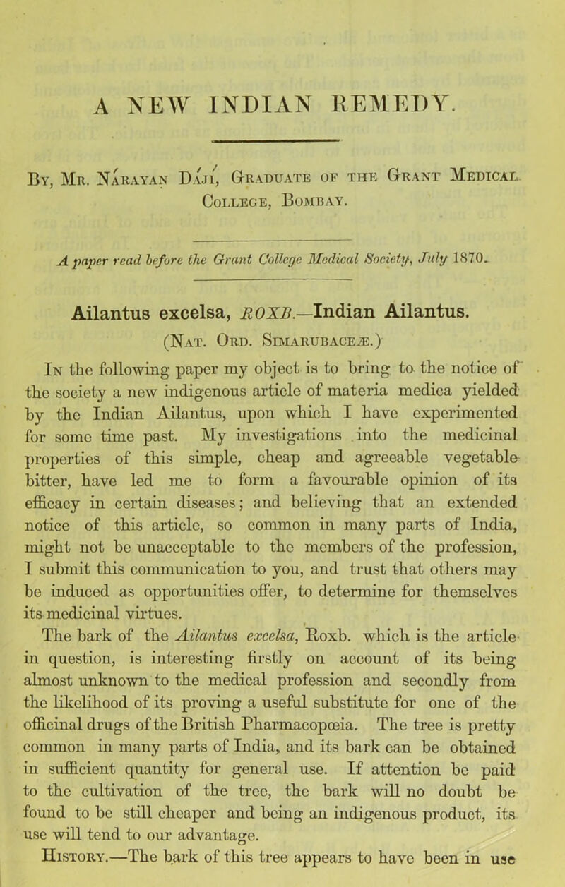 By. Mr. Narayan Dajl Graduate of the Grant Medical College, Bombay. A paper read before the Grant College Medical Society, July 1870. Ailantus excelsa, ROXB.—Indian Ailantus. (Nat. Ord. Simarubace.e.) In the following paper my object is to bring to the notice of the society a new indigenous article of materia medica yielded by the Indian Ailantus, upon which I have experimented for some time past. My investigations into the medicinal properties of this simple, cheap and agreeable vegetable bitter, have led me to form a favourable opinion of its efficacy in certain diseases; and believing that an extended notice of this article, so common in many parts of India, might not be unacceptable to the members of the profession, I submit this communication to you, and trust that others may be induced as opportunities offer, to determine for themselves its medicinal virtues. i The bark of the Ailantus excelsa, Roxb. which is the article in question, is interesting firstly on account of its being almost unknown to the medical profession and secondly from the likelihood of its proving a useful substitute for one of the officinal drugs of the British Pharmacopoeia. The tree is pretty common in many parts of India, and its bark can be obtained in sufficient quantity for general use. If attention be paid to the cultivation of the tree, the bark will no doubt be found to be still cheaper and being an indigenous product, its use will tend to our advantage. History.—The bark of this tree appears to have been in use